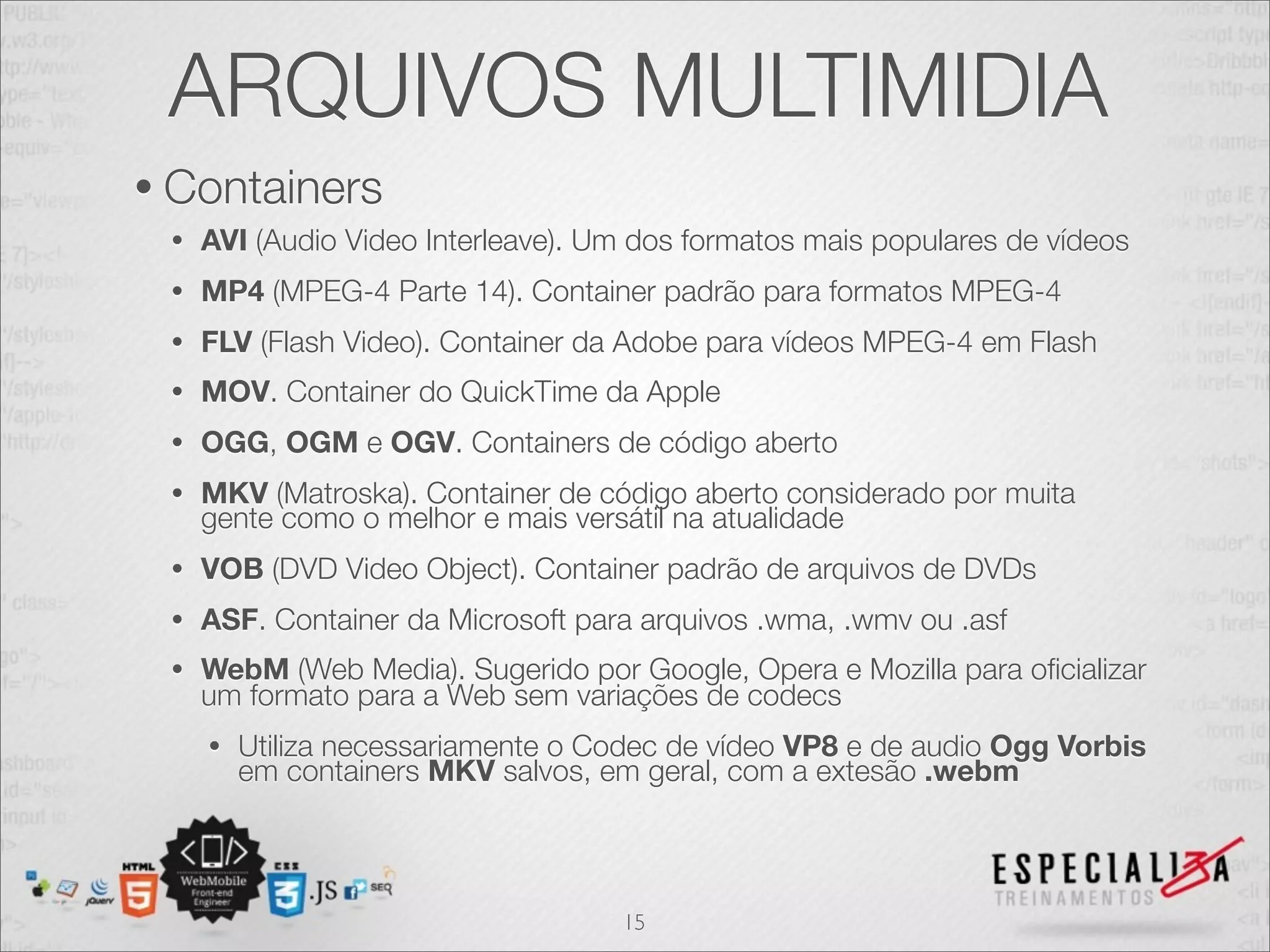 ARQUIVOS MULTIMIDIA 
• Containers 
• AVI (Audio Video Interleave). Um dos formatos mais populares de vídeos 
• MP4 (MPEG-4 Parte 14). Container padrão para formatos MPEG-4 
• FLV (Flash Video). Container da Adobe para vídeos MPEG-4 em Flash 
• MOV. Container do QuickTime da Apple 
• OGG, OGM e OGV. Containers de código aberto 
• MKV (Matroska). Container de código aberto considerado por muita 
gente como o melhor e mais versátil na atualidade 
• VOB (DVD Video Object). Container padrão de arquivos de DVDs 
• ASF. Container da Microsoft para arquivos .wma, .wmv ou .asf 
• WebM (Web Media). Sugerido por Google, Opera e Mozilla para oficializar 
um formato para a Web sem variações de codecs 
• Utiliza necessariamente o Codec de vídeo VP8 e de audio Ogg Vorbis 
em containers MKV salvos, em geral, com a extesão .webm 
15 
 