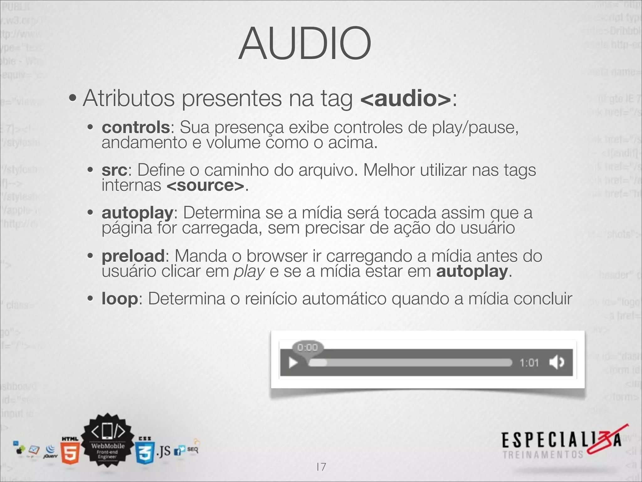 AUDIO 
• Atributos presentes na tag <audio>: 
• controls: Sua presença exibe controles de play/pause, 
andamento e volume como o acima. 
• src: Define o caminho do arquivo. Melhor utilizar nas tags 
internas <source>. 
• autoplay: Determina se a mídia será tocada assim que a 
página for carregada, sem precisar de ação do usuário 
• preload: Manda o browser ir carregando a mídia antes do 
usuário clicar em play e se a mídia estar em autoplay. 
• loop: Determina o reinício automático quando a mídia concluir 
17 
 