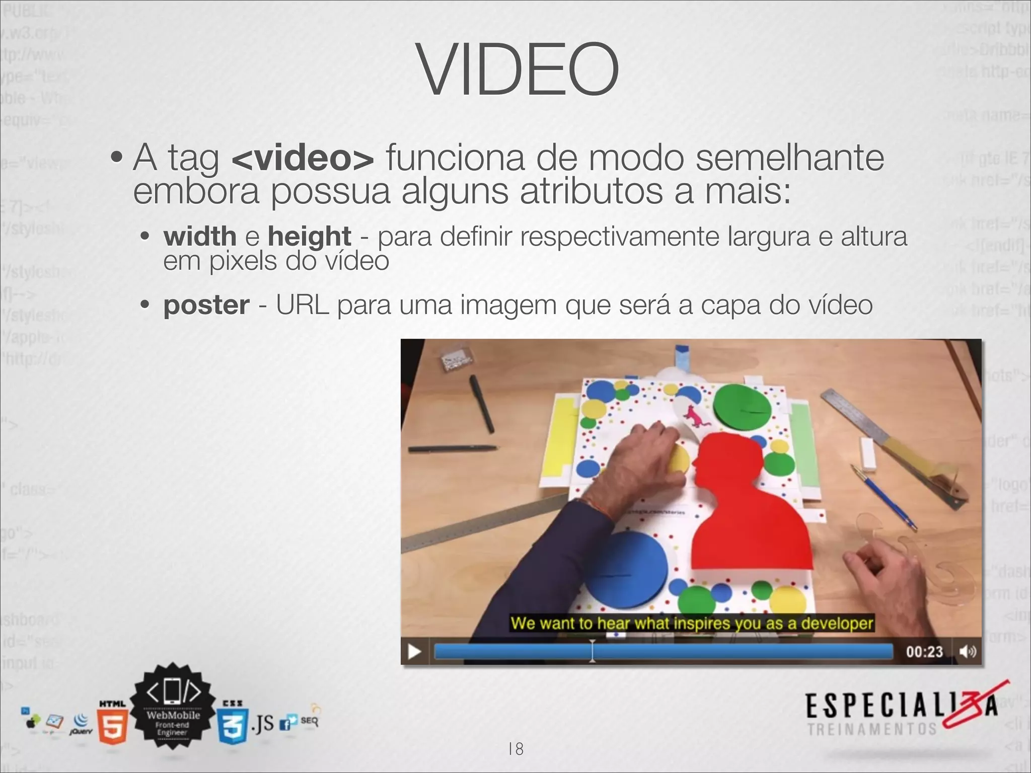 VIDEO 
• A tag <video> funciona de modo semelhante 
embora possua alguns atributos a mais: 
• width e height - para definir respectivamente largura e altura 
em pixels do vídeo 
• poster - URL para uma imagem que será a capa do vídeo 
18 
 