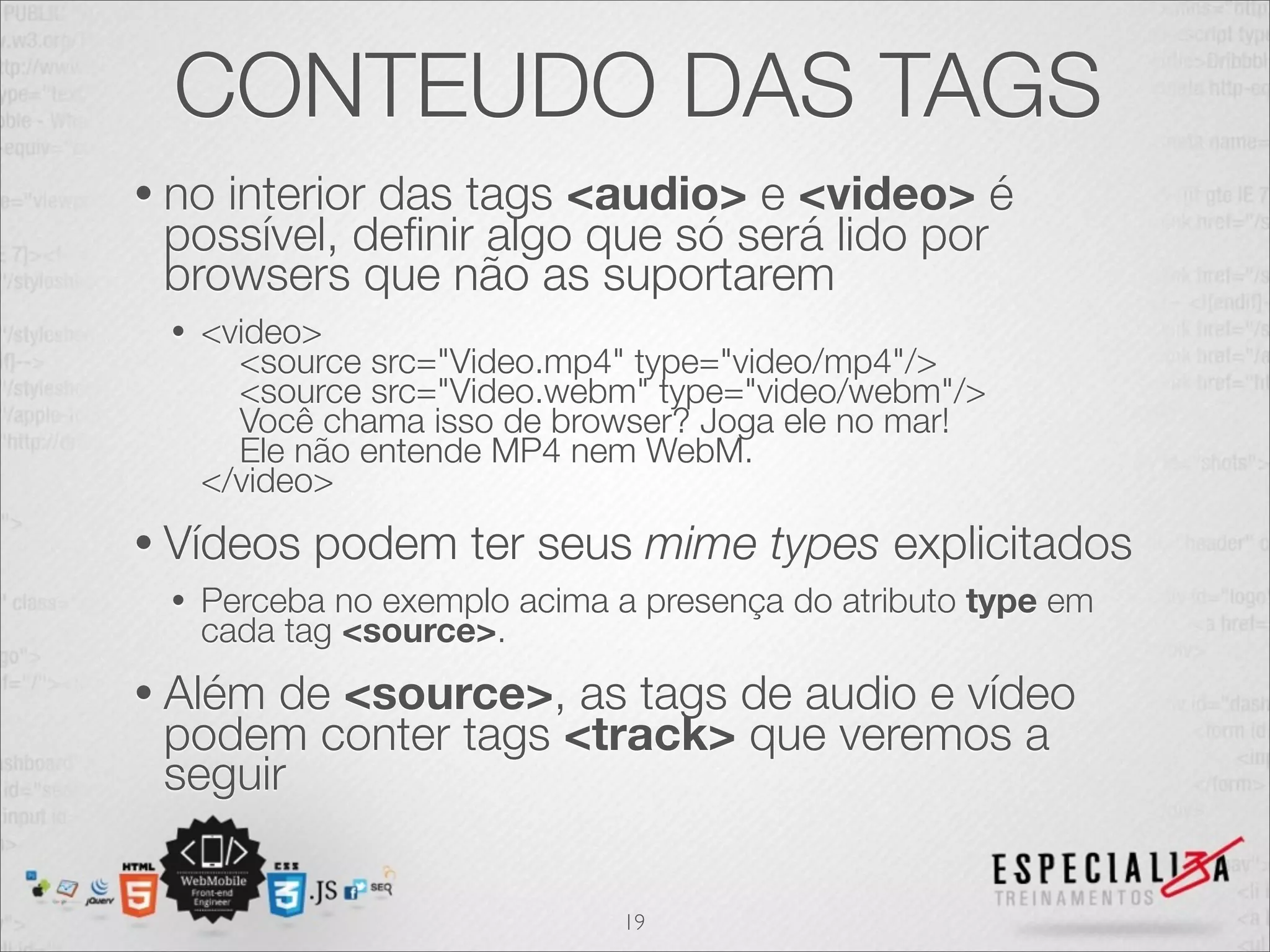 CONTEUDO DAS TAGS 
• no interior das tags <audio> e <video> é 
possível, definir algo que só será lido por 
browsers que não as suportarem 
• <video> 
<source src="Video.mp4" type="video/mp4"/> 
<source src="Video.webm" type="video/webm"/> 
Você chama isso de browser? Joga ele no mar! 
Ele não entende MP4 nem WebM. 
</video> 
• Vídeos podem ter seus mime types explicitados 
• Perceba no exemplo acima a presença do atributo type em 
cada tag <source>. 
• Além de <source>, as tags de audio e vídeo 
podem conter tags <track> que veremos a 
seguir 
19 
 
