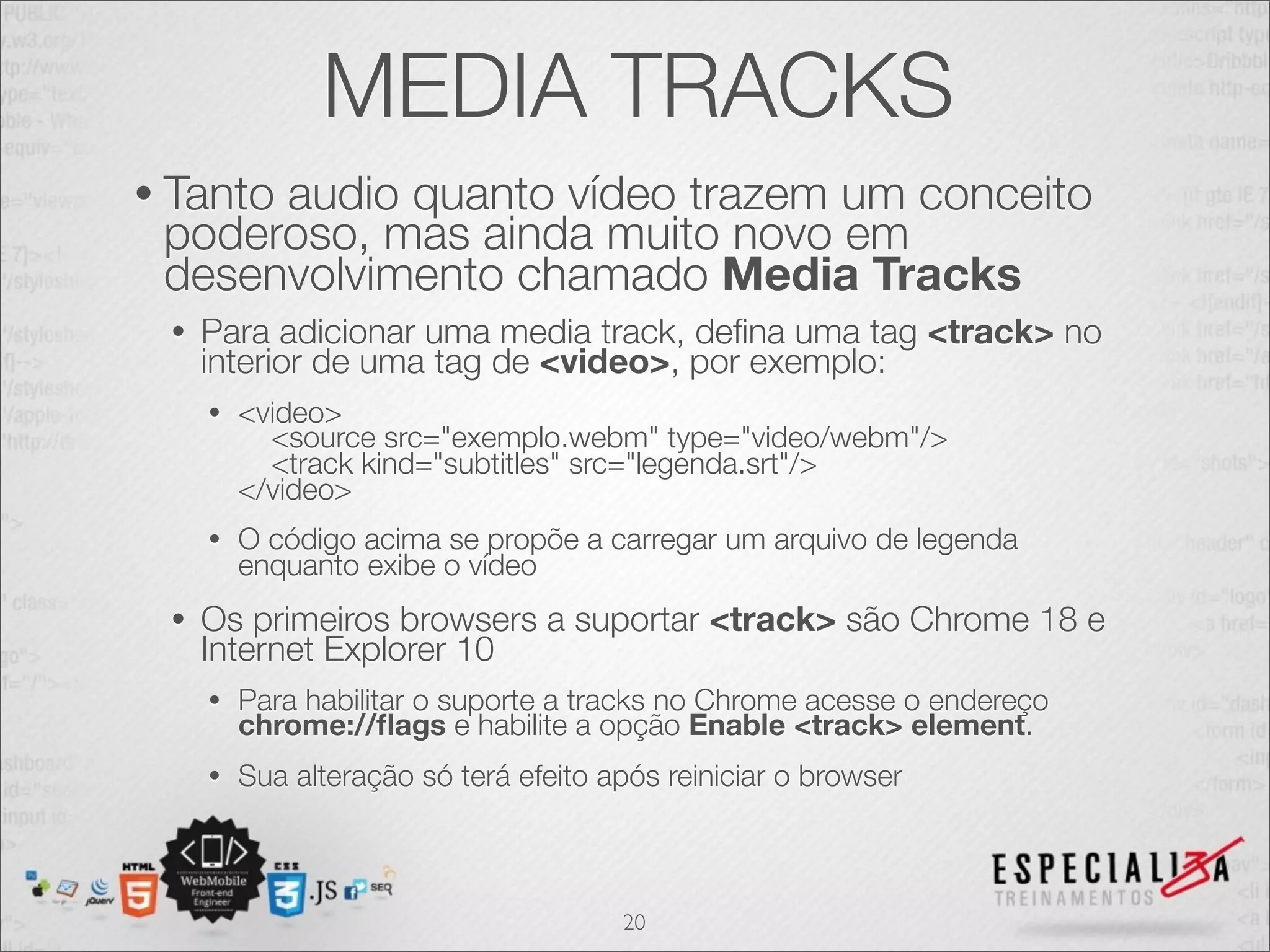 MEDIA TRACKS 
• Tanto audio quanto vídeo trazem um conceito 
poderoso, mas ainda muito novo em 
desenvolvimento chamado Media Tracks 
• Para adicionar uma media track, defina uma tag <track> no 
interior de uma tag de <video>, por exemplo: 
• <video> 
<source src="exemplo.webm" type="video/webm"/> 
<track kind="subtitles" src="legenda.srt"/> 
</video> 
• O código acima se propõe a carregar um arquivo de legenda 
enquanto exibe o vídeo 
• Os primeiros browsers a suportar <track> são Chrome 18 e 
Internet Explorer 10 
• Para habilitar o suporte a tracks no Chrome acesse o endereço chrome://flags e habilite a opção Enable <track> element. 
• Sua alteração só terá efeito após reiniciar o browser 
20 
 