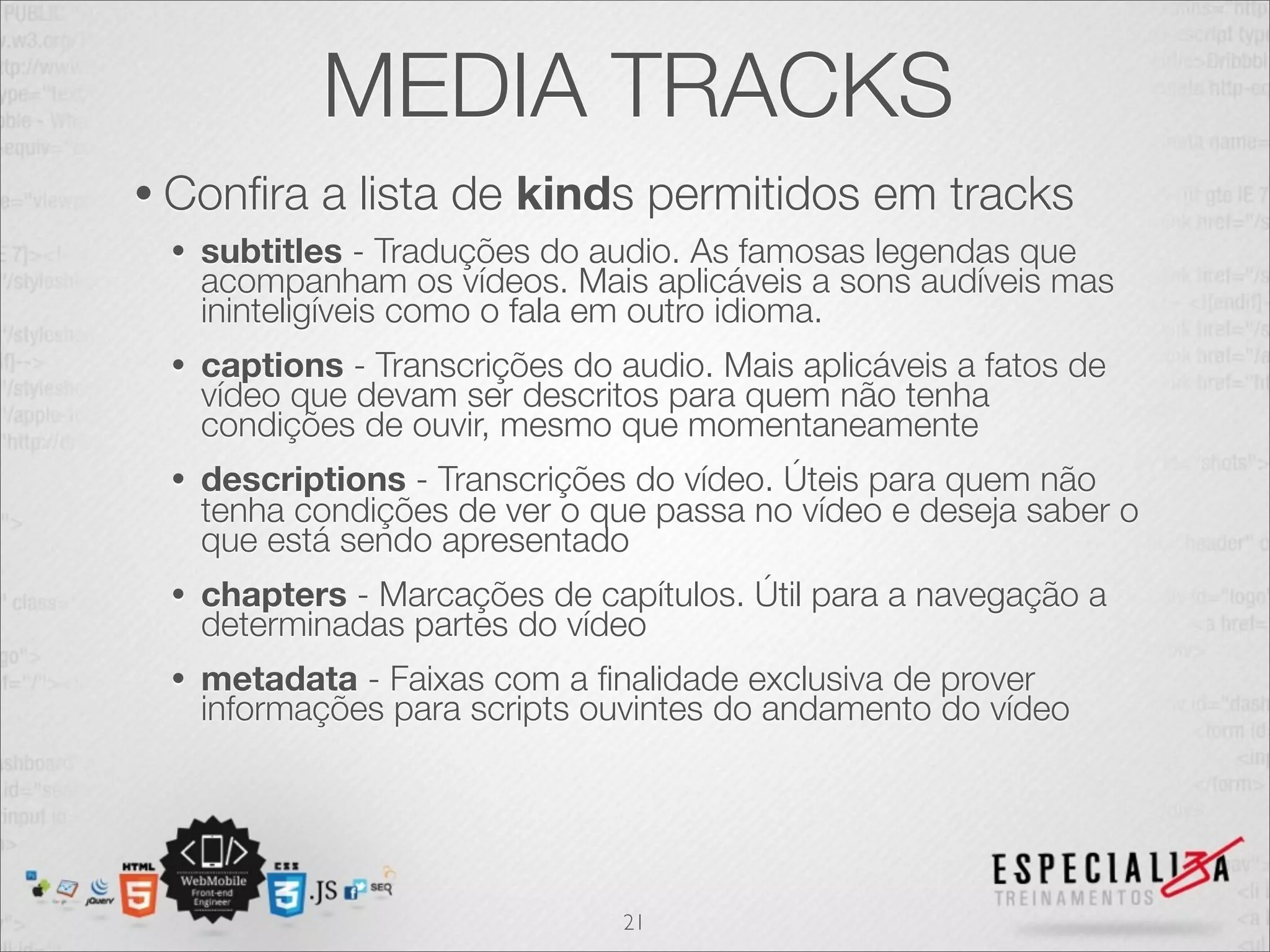 MEDIA TRACKS 
• Confira a lista de kinds permitidos em tracks 
• subtitles - Traduções do audio. As famosas legendas que 
acompanham os vídeos. Mais aplicáveis a sons audíveis mas 
ininteligíveis como o fala em outro idioma. 
• captions - Transcrições do audio. Mais aplicáveis a fatos de 
vídeo que devam ser descritos para quem não tenha 
condições de ouvir, mesmo que momentaneamente 
• descriptions - Transcrições do vídeo. Úteis para quem não 
tenha condições de ver o que passa no vídeo e deseja saber o 
que está sendo apresentado 
• chapters - Marcações de capítulos. Útil para a navegação a 
determinadas partes do vídeo 
• metadata - Faixas com a finalidade exclusiva de prover 
informações para scripts ouvintes do andamento do vídeo 
21 
 