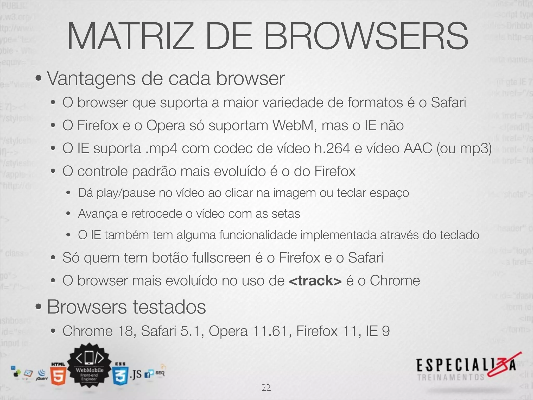 MATRIZ DE BROWSERS 
• Vantagens de cada browser 
• O browser que suporta a maior variedade de formatos é o Safari 
• O Firefox e o Opera só suportam WebM, mas o IE não 
• O IE suporta .mp4 com codec de vídeo h.264 e vídeo AAC (ou mp3) 
• O controle padrão mais evoluído é o do Firefox 
• Dá play/pause no vídeo ao clicar na imagem ou teclar espaço 
• Avança e retrocede o vídeo com as setas 
• O IE também tem alguma funcionalidade implementada através do teclado 
• Só quem tem botão fullscreen é o Firefox e o Safari 
• O browser mais evoluído no uso de <track> é o Chrome 
• Browsers testados 
• Chrome 18, Safari 5.1, Opera 11.61, Firefox 11, IE 9 
22 
 