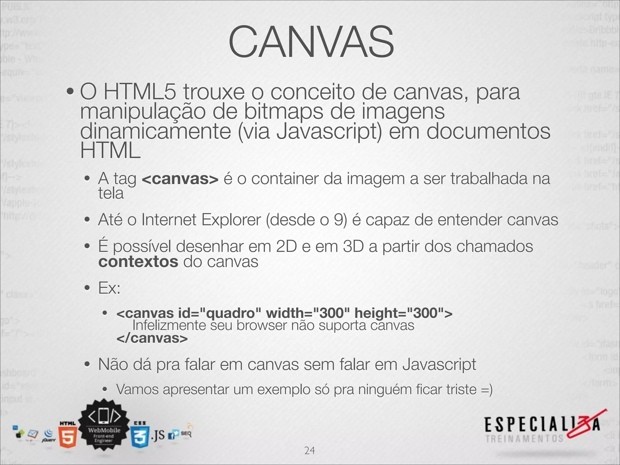 CANVAS 
• O HTML5 trouxe o conceito de canvas, para 
manipulação de bitmaps de imagens 
dinamicamente (via Javascript) em documentos 
HTML 
• A tag <canvas> é o container da imagem a ser trabalhada na 
tela 
• Até o Internet Explorer (desde o 9) é capaz de entender canvas 
• É possível desenhar em 2D e em 3D a partir dos chamados 
contextos do canvas 
• Ex: 
• <canvas id="quadro" width="300" height="300"> Infelizmente seu browser não suporta canvas 
</canvas> 
• Não dá pra falar em canvas sem falar em Javascript 
• Vamos apresentar um exemplo só pra ninguém ficar triste =) 
24 
 