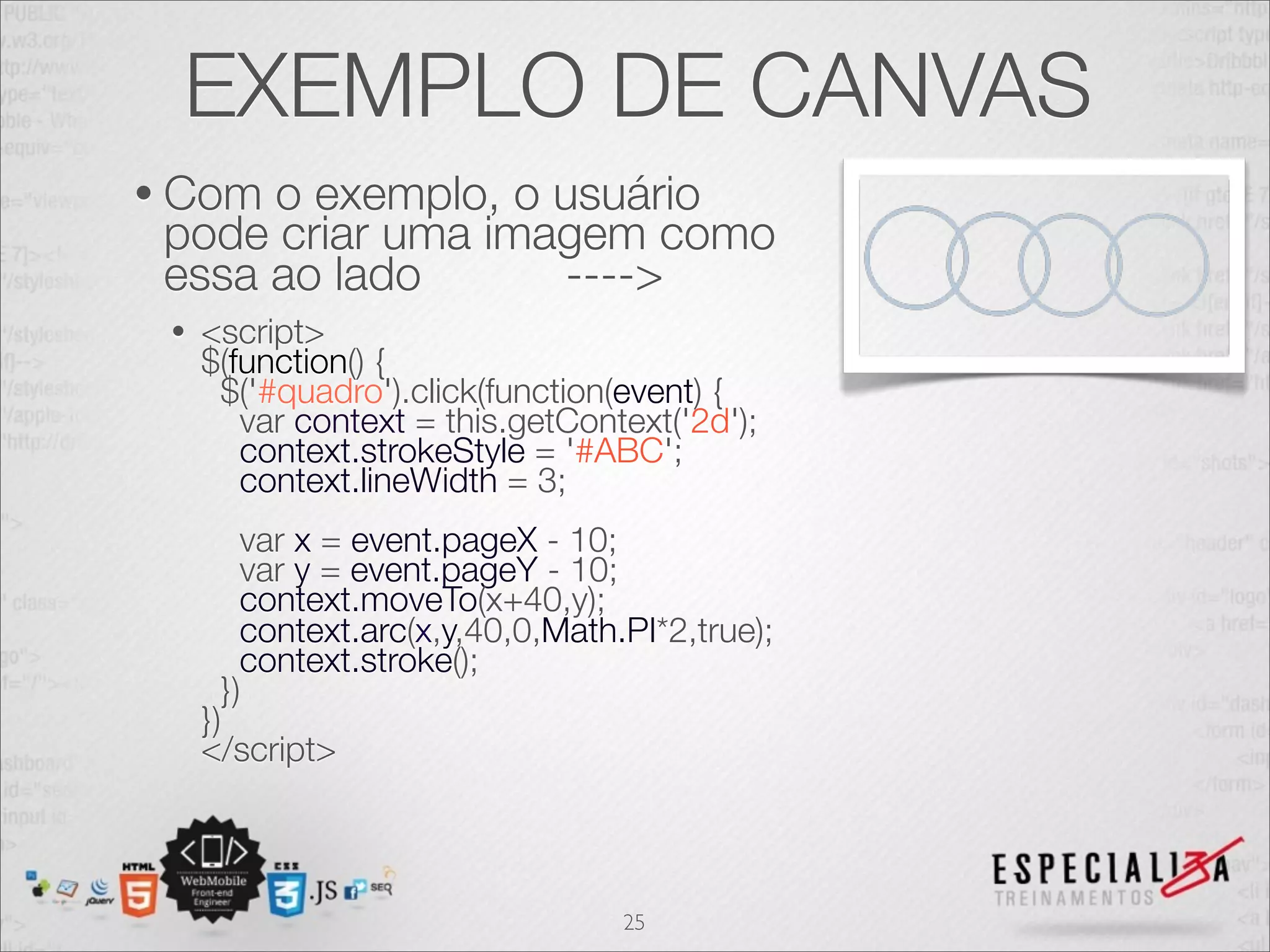 EXEMPLO DE CANVAS 
• Com o exemplo, o usuário 
pode criar uma imagem como 
essa ao lado ----> 
• <script> 
$(function() { 
$('#quadro').click(function(event) { 
var context = this.getContext('2d'); 
context.strokeStyle = '#ABC'; 
context.lineWidth = 3; 
var x = event.pageX - 10; 
var y = event.pageY - 10; 
context.moveTo(x+40,y); 
context.arc(x,y,40,0,Math.PI*2,true); 
context.stroke(); 
}) 
}) 
</script> 
25 
 