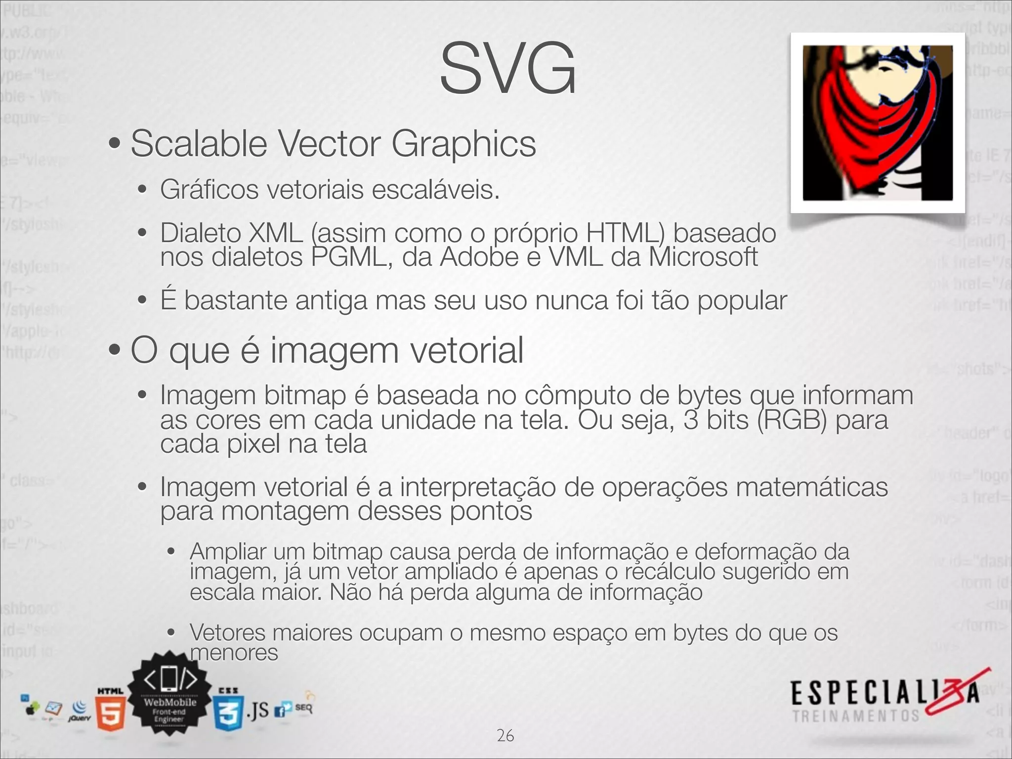 SVG 
• Scalable Vector Graphics 
• Gráficos vetoriais escaláveis. 
• Dialeto XML (assim como o próprio HTML) baseado 
nos dialetos PGML, da Adobe e VML da Microsoft 
• É bastante antiga mas seu uso nunca foi tão popular 
• O que é imagem vetorial 
• Imagem bitmap é baseada no cômputo de bytes que informam 
as cores em cada unidade na tela. Ou seja, 3 bits (RGB) para 
cada pixel na tela 
• Imagem vetorial é a interpretação de operações matemáticas 
para montagem desses pontos 
• Ampliar um bitmap causa perda de informação e deformação da 
imagem, já um vetor ampliado é apenas o recálculo sugerido em 
escala maior. Não há perda alguma de informação 
• Vetores maiores ocupam o mesmo espaço em bytes do que os 
menores 
26 
 