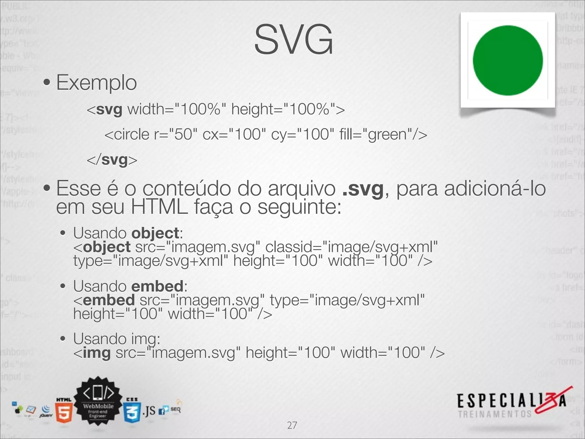 SVG 
• Exemplo 
<svg width="100%" height="100%"> 
<circle r="50" cx="100" cy="100" fill="green"/> 
</svg> 
• Esse é o conteúdo do arquivo .svg, para adicioná-lo 
em seu HTML faça o seguinte: 
• Usando object: 
<object src="imagem.svg" classid="image/svg+xml" 
type="image/svg+xml" height="100" width="100" /> 
• Usando embed: 
<embed src="imagem.svg" type="image/svg+xml" 
height="100" width="100" /> 
• Usando img: 
<img src="imagem.svg" height="100" width="100" /> 
27 
 