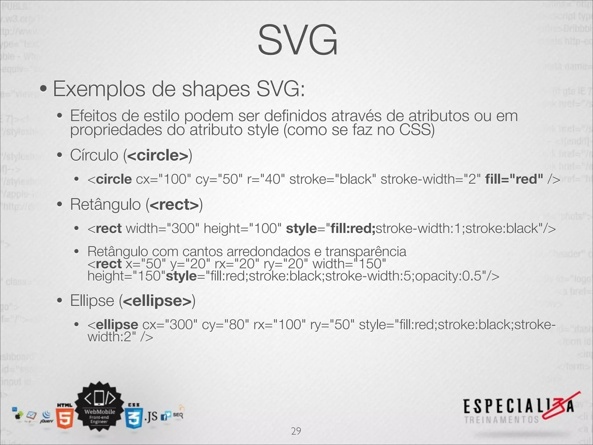 SVG 
• Exemplos de shapes SVG: 
• Efeitos de estilo podem ser definidos através de atributos ou em 
propriedades do atributo style (como se faz no CSS) 
• Círculo (<circle>) 
• <circle cx="100" cy="50" r="40" stroke="black" stroke-width="2" fill="red" /> 
• Retângulo (<rect>) 
• <rect width="300" height="100" style="fill:red;stroke-width:1;stroke:black"/> 
• Retângulo com cantos arredondados e transparência 
<rect x="50" y="20" rx="20" ry="20" width="150" 
height="150"style="fill:red;stroke:black;stroke-width:5;opacity:0.5"/> 
• Ellipse (<ellipse>) 
• <ellipse cx="300" cy="80" rx="100" ry="50" style="fill:red;stroke:black;stroke-width: 
2" /> 
29 
 