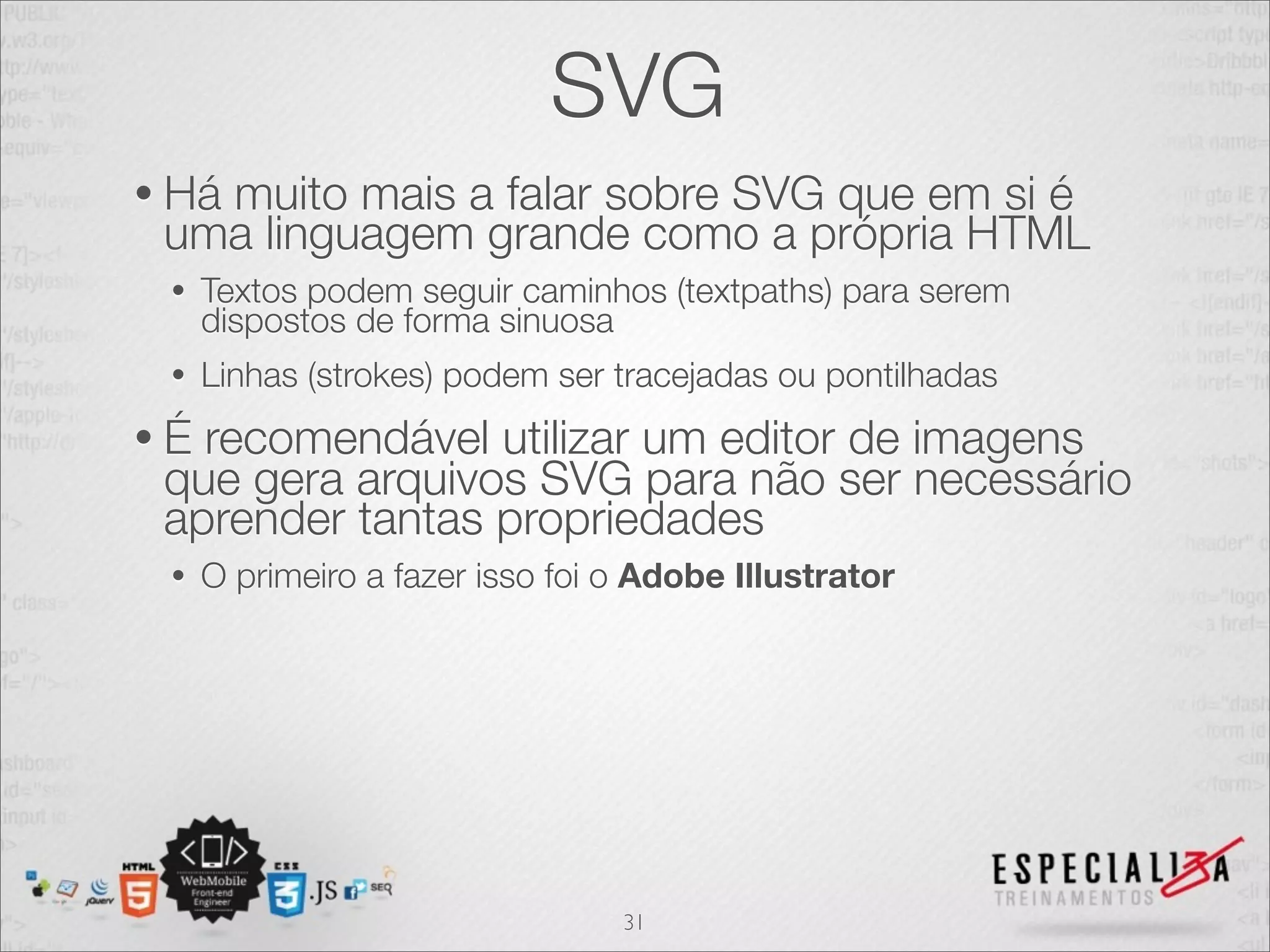 SVG 
• Há muito mais a falar sobre SVG que em si é 
uma linguagem grande como a própria HTML 
• Textos podem seguir caminhos (textpaths) para serem 
dispostos de forma sinuosa 
• Linhas (strokes) podem ser tracejadas ou pontilhadas 
• É recomendável utilizar um editor de imagens 
que gera arquivos SVG para não ser necessário 
aprender tantas propriedades 
• O primeiro a fazer isso foi o Adobe Illustrator 
31 
 