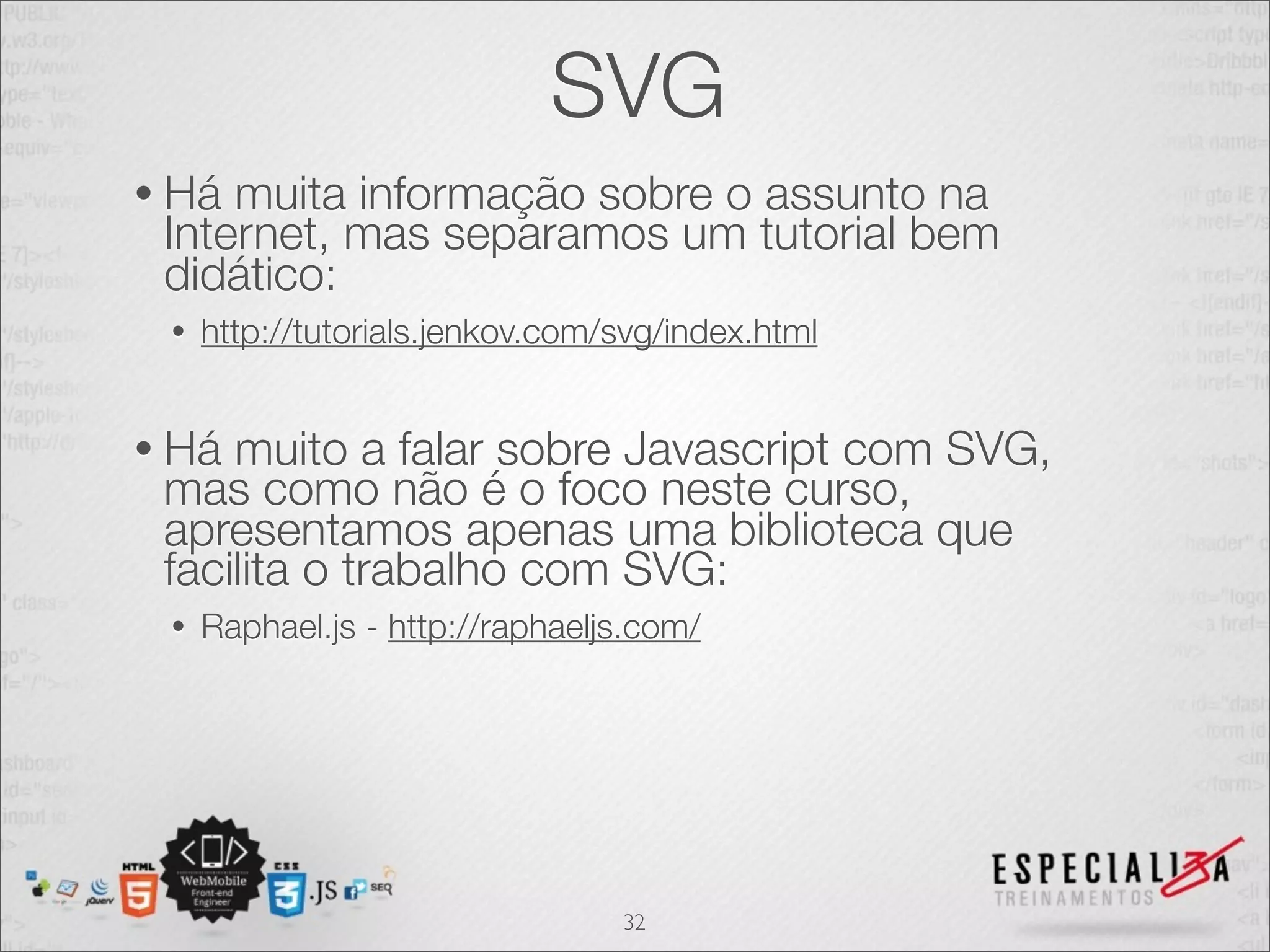 SVG 
• Há muita informação sobre o assunto na 
Internet, mas separamos um tutorial bem 
didático: 
• http://tutorials.jenkov.com/svg/index.html 
• Há muito a falar sobre Javascript com SVG, 
mas como não é o foco neste curso, 
apresentamos apenas uma biblioteca que 
facilita o trabalho com SVG: 
• Raphael.js - http://raphaeljs.com/ 
32 
