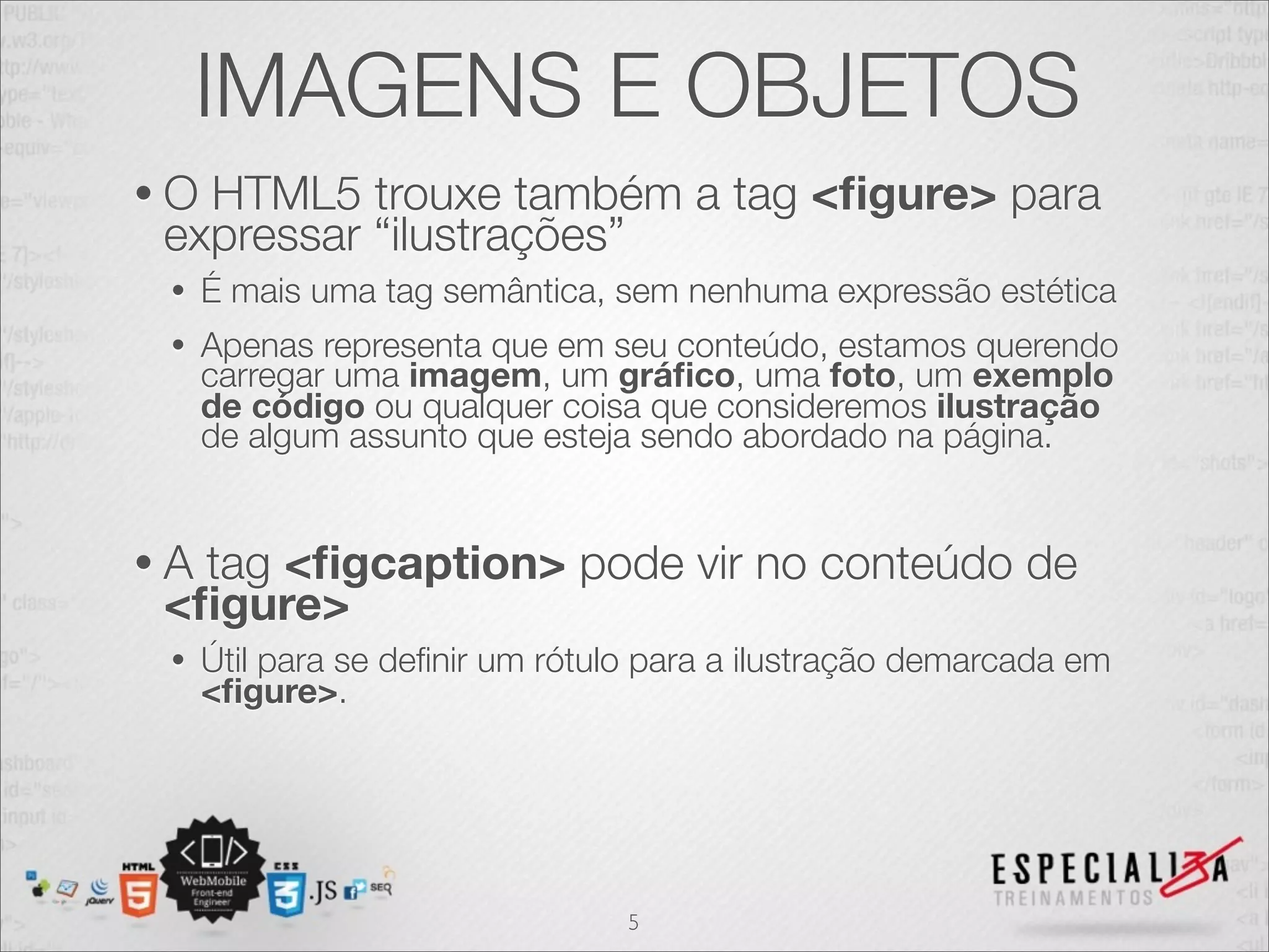 IMAGENS E OBJETOS 
• O HTML5 trouxe também a tag <figure> para 
expressar “ilustrações” 
• É mais uma tag semântica, sem nenhuma expressão estética 
• Apenas representa que em seu conteúdo, estamos querendo 
carregar uma imagem, um gráfico, uma foto, um exemplo 
de código ou qualquer coisa que consideremos ilustração 
de algum assunto que esteja sendo abordado na página. 
• A tag <figcaption> pode vir no conteúdo de 
<figure> 
• Útil para se definir um rótulo para a ilustração demarcada em 
<figure>. 
5 
 