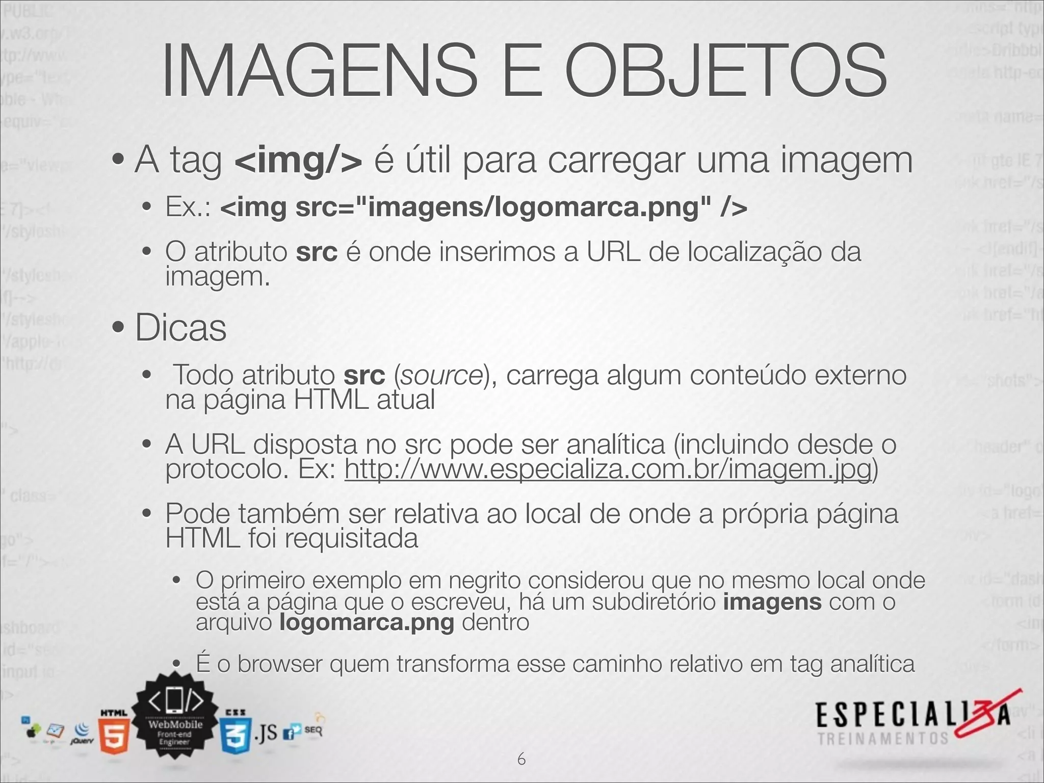 IMAGENS E OBJETOS 
• A tag <img/> é útil para carregar uma imagem 
• Ex.: <img src="imagens/logomarca.png" /> 
• O atributo src é onde inserimos a URL de localização da 
imagem. 
• Dicas 
• Todo atributo src (source), carrega algum conteúdo externo 
na página HTML atual 
• A URL disposta no src pode ser analítica (incluindo desde o 
protocolo. Ex: http://www.especializa.com.br/imagem.jpg) 
• Pode também ser relativa ao local de onde a própria página 
HTML foi requisitada 
• O primeiro exemplo em negrito considerou que no mesmo local onde 
está a página que o escreveu, há um subdiretório imagens com o 
arquivo logomarca.png dentro 
• É o browser quem transforma esse caminho relativo em tag analítica 
6 
 