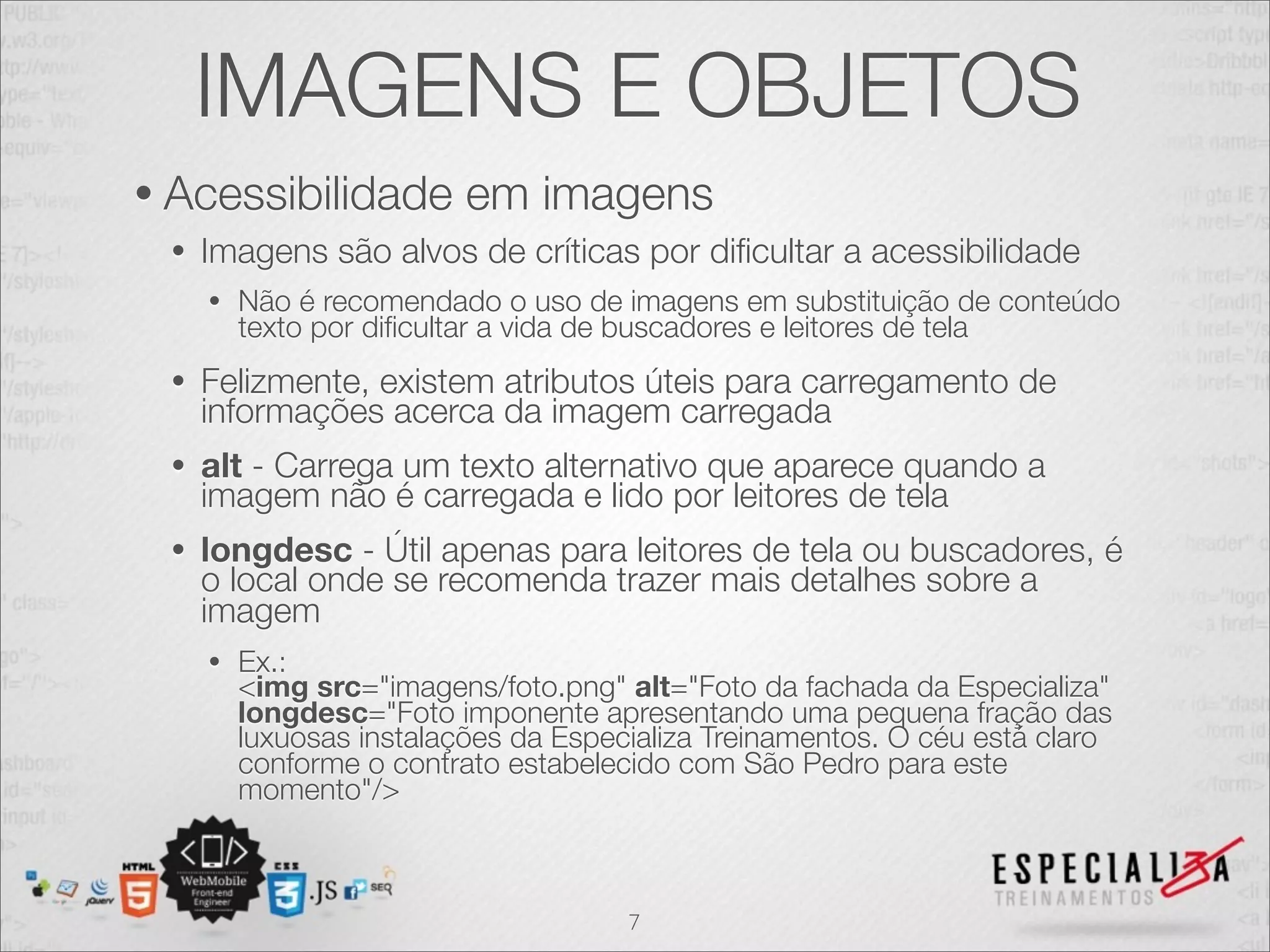 IMAGENS E OBJETOS 
• Acessibilidade em imagens 
• Imagens são alvos de críticas por dificultar a acessibilidade 
• Não é recomendado o uso de imagens em substituição de conteúdo 
texto por dificultar a vida de buscadores e leitores de tela 
• Felizmente, existem atributos úteis para carregamento de 
informações acerca da imagem carregada 
• alt - Carrega um texto alternativo que aparece quando a 
imagem não é carregada e lido por leitores de tela 
• longdesc - Útil apenas para leitores de tela ou buscadores, é 
o local onde se recomenda trazer mais detalhes sobre a 
imagem 
• Ex.: 
<img src="imagens/foto.png" alt="Foto da fachada da Especializa" 
longdesc="Foto imponente apresentando uma pequena fração das 
luxuosas instalações da Especializa Treinamentos. O céu está claro 
conforme o contrato estabelecido com São Pedro para este 
momento"/> 
7 
 