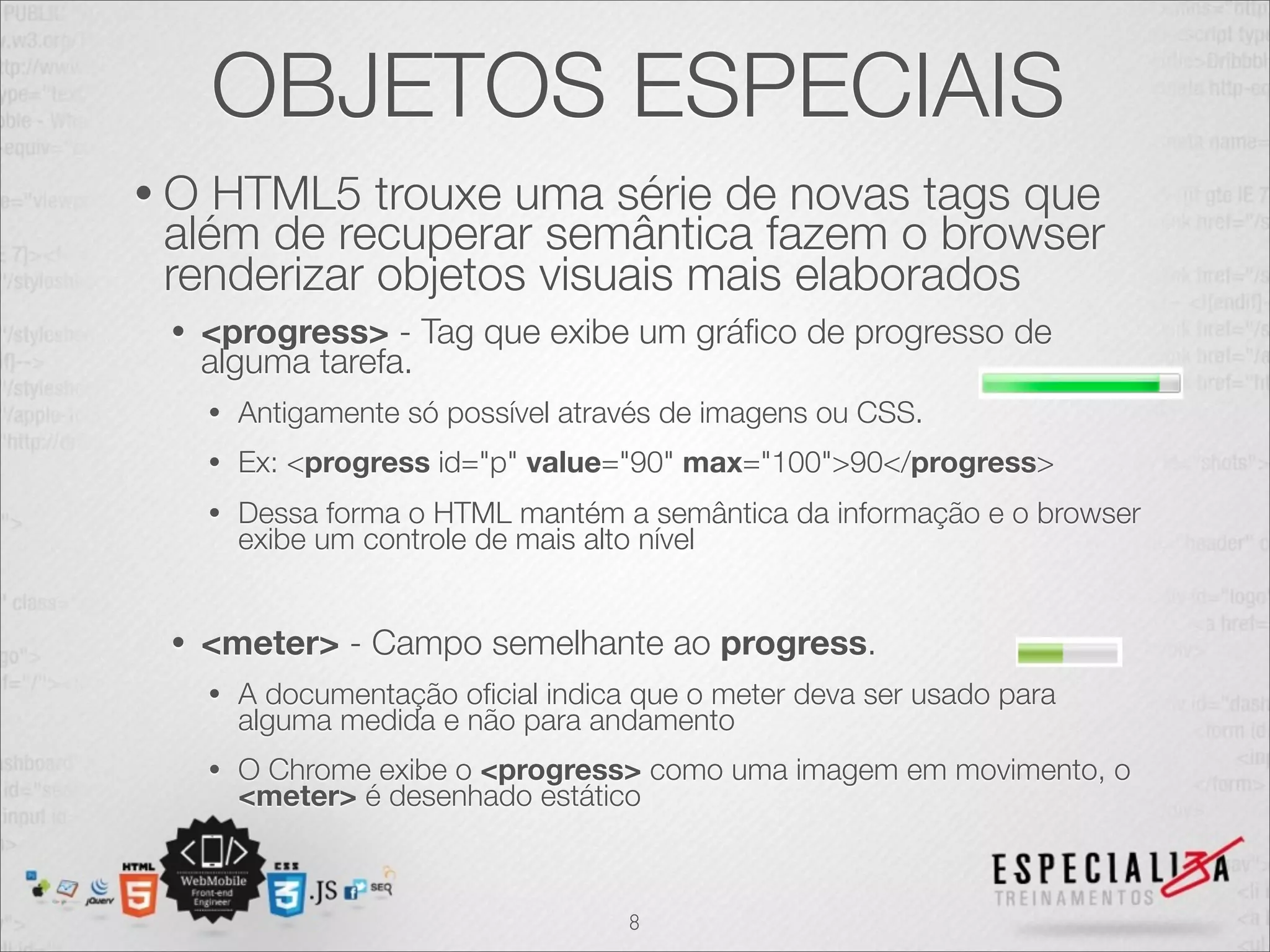 OBJETOS ESPECIAIS 
• O HTML5 trouxe uma série de novas tags que 
além de recuperar semântica fazem o browser 
renderizar objetos visuais mais elaborados 
• <progress> - Tag que exibe um gráfico de progresso de 
alguma tarefa. 
• Antigamente só possível através de imagens ou CSS. 
• Ex: <progress id="p" value="90" max="100">90</progress> 
• Dessa forma o HTML mantém a semântica da informação e o browser 
exibe um controle de mais alto nível 
• <meter> - Campo semelhante ao progress. 
• A documentação oficial indica que o meter deva ser usado para 
alguma medida e não para andamento 
• O Chrome exibe o <progress> como uma imagem em movimento, o 
<meter> é desenhado estático 
8 
 