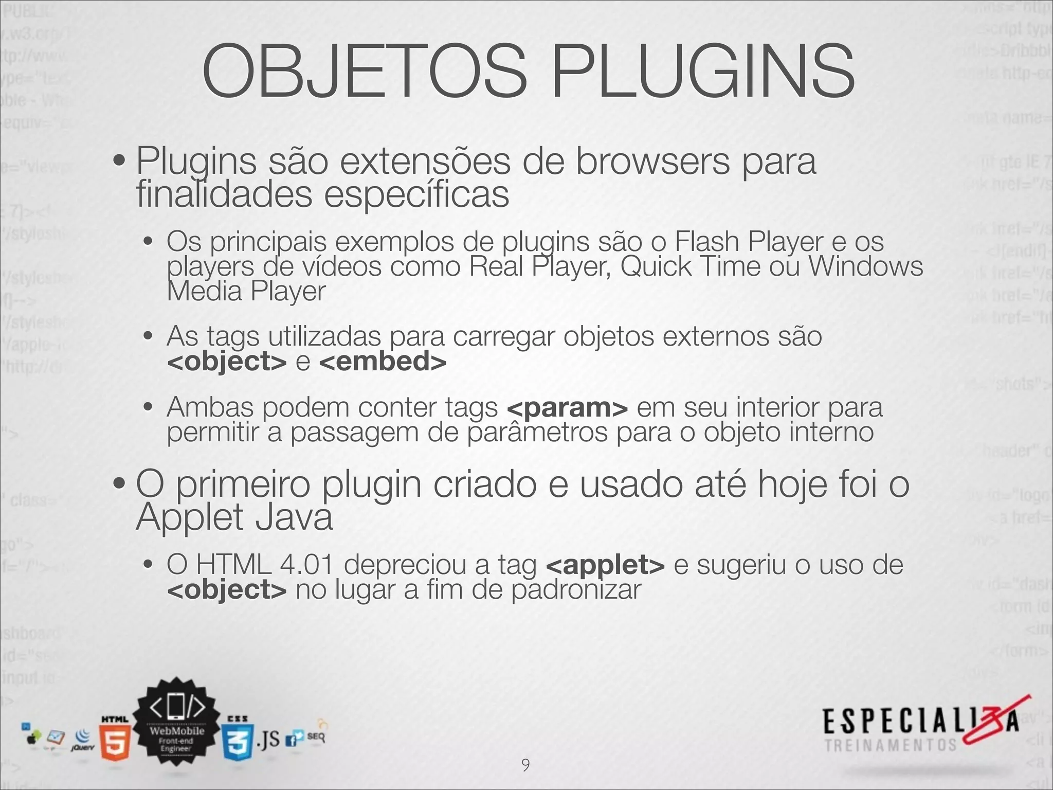 OBJETOS PLUGINS 
• Plugins são extensões de browsers para 
finalidades específicas 
• Os principais exemplos de plugins são o Flash Player e os 
players de vídeos como Real Player, Quick Time ou Windows 
Media Player 
• As tags utilizadas para carregar objetos externos são 
<object> e <embed> 
• Ambas podem conter tags <param> em seu interior para 
permitir a passagem de parâmetros para o objeto interno 
• O primeiro plugin criado e usado até hoje foi o 
Applet Java 
• O HTML 4.01 depreciou a tag <applet> e sugeriu o uso de 
<object> no lugar a fim de padronizar 
9 
 
