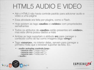 HTML5 AUDIO E VIDEO 
• Até o HTML5 não havia controle padrão para adicionar audio e 
vídeo a uma página 
• Essa atividade era feita por plugins, como o Flash. 
• Hoje existem as tags <audio> e <video> com propriedades 
semelhantes 
• Todos os atributos de <audio> estão presentes em <video>, 
mas esta última possui dados a mais 
• Ambas as tags suportam o atributo src para carregar o 
conteúdo como se faz como imagens (tags <img>) 
• Tags <source>, no interior delas, servem para carregar a 
primeira mídia que o browser suportar da lista. Ex.: 
• <audio autoplay controls loop> 
<source src="midia.mp3"/> 
<source src="midia.aac"/> 
<source src="midia.wav"/> 
</audio> 
10 
 