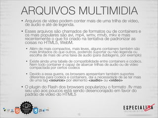 ARQUIVOS MULTIMIDIA 
• Arquivos de vídeo podem conter mais de uma trilha de vídeo, 
de áudio e até de legenda. 
• Esses arquivos são chamados de formatos ou de containers e 
os mais populares são avi, mp4, wmv, rmvb, mkv e mais 
recentemente o que foi criado na tentativa de padronizar as 
coisas no HTML5, WebM. 
• Além de mais compactos, mais leves, alguns containers também são 
mais limitados do que outros, podendo suportar ou não legenda ou 
escolha de mais de uma faixa de audio (para dublagens, por exemplo) 
• Existe ainda uma tabela de compatibilidade entre containers e codecs. 
Nem todo container é capaz de abarcar trilhas de audio ou de vídeo 
compactada por certos codecs 
• Devido a essa guerra, os browsers apresentam também suportes 
diferentes para codecs e containers, daí a necessidade de se ter mais 
de uma tag <source> por elemento <audio> ou <video> 
• O plugin do Flash dos browsers popularizou o formato .flv mas 
seu uso aos poucos está sendo desencorajado em favor do 
padrão de vídeo do HTML5 
12 
 
