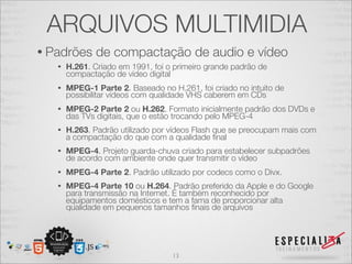 ARQUIVOS MULTIMIDIA 
• Padrões de compactação de audio e vídeo 
• H.261. Criado em 1991, foi o primeiro grande padrão de 
compactação de vídeo digital 
• MPEG-1 Parte 2. Baseado no H.261, foi criado no intuito de 
possibilitar vídeos com qualidade VHS caberem em CDs 
• MPEG-2 Parte 2 ou H.262. Formato inicialmente padrão dos DVDs e 
das TVs digitais, que o estão trocando pelo MPEG-4 
• H.263. Padrão utilizado por vídeos Flash que se preocupam mais com 
a compactação do que com a qualidade final 
• MPEG-4. Projeto guarda-chuva criado para estabelecer subpadrões 
de acordo com ambiente onde quer transmitir o vídeo 
• MPEG-4 Parte 2. Padrão utilizado por codecs como o Divx. 
• MPEG-4 Parte 10 ou H.264. Padrão preferido da Apple e do Google 
para transmissão na Internet. É também reconhecido por 
equipamentos domésticos e tem a fama de proporcionar alta 
qualidade em pequenos tamanhos finais de arquivos 
13 
 