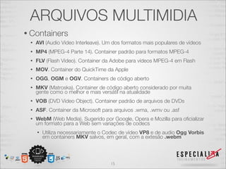 ARQUIVOS MULTIMIDIA 
• Containers 
• AVI (Audio Video Interleave). Um dos formatos mais populares de vídeos 
• MP4 (MPEG-4 Parte 14). Container padrão para formatos MPEG-4 
• FLV (Flash Video). Container da Adobe para vídeos MPEG-4 em Flash 
• MOV. Container do QuickTime da Apple 
• OGG, OGM e OGV. Containers de código aberto 
• MKV (Matroska). Container de código aberto considerado por muita 
gente como o melhor e mais versátil na atualidade 
• VOB (DVD Video Object). Container padrão de arquivos de DVDs 
• ASF. Container da Microsoft para arquivos .wma, .wmv ou .asf 
• WebM (Web Media). Sugerido por Google, Opera e Mozilla para oficializar 
um formato para a Web sem variações de codecs 
• Utiliza necessariamente o Codec de vídeo VP8 e de audio Ogg Vorbis 
em containers MKV salvos, em geral, com a extesão .webm 
15 
 