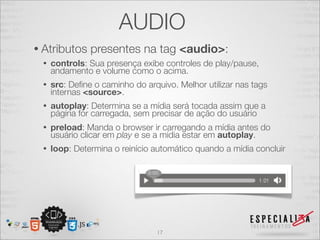 AUDIO 
• Atributos presentes na tag <audio>: 
• controls: Sua presença exibe controles de play/pause, 
andamento e volume como o acima. 
• src: Define o caminho do arquivo. Melhor utilizar nas tags 
internas <source>. 
• autoplay: Determina se a mídia será tocada assim que a 
página for carregada, sem precisar de ação do usuário 
• preload: Manda o browser ir carregando a mídia antes do 
usuário clicar em play e se a mídia estar em autoplay. 
• loop: Determina o reinício automático quando a mídia concluir 
17 
 