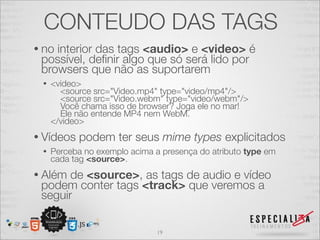 CONTEUDO DAS TAGS 
• no interior das tags <audio> e <video> é 
possível, definir algo que só será lido por 
browsers que não as suportarem 
• <video> 
<source src="Video.mp4" type="video/mp4"/> 
<source src="Video.webm" type="video/webm"/> 
Você chama isso de browser? Joga ele no mar! 
Ele não entende MP4 nem WebM. 
</video> 
• Vídeos podem ter seus mime types explicitados 
• Perceba no exemplo acima a presença do atributo type em 
cada tag <source>. 
• Além de <source>, as tags de audio e vídeo 
podem conter tags <track> que veremos a 
seguir 
19 
 