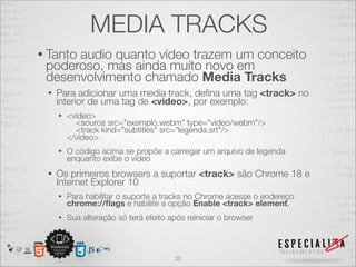 MEDIA TRACKS 
• Tanto audio quanto vídeo trazem um conceito 
poderoso, mas ainda muito novo em 
desenvolvimento chamado Media Tracks 
• Para adicionar uma media track, defina uma tag <track> no 
interior de uma tag de <video>, por exemplo: 
• <video> 
<source src="exemplo.webm" type="video/webm"/> 
<track kind="subtitles" src="legenda.srt"/> 
</video> 
• O código acima se propõe a carregar um arquivo de legenda 
enquanto exibe o vídeo 
• Os primeiros browsers a suportar <track> são Chrome 18 e 
Internet Explorer 10 
• Para habilitar o suporte a tracks no Chrome acesse o endereço chrome://flags e habilite a opção Enable <track> element. 
• Sua alteração só terá efeito após reiniciar o browser 
20 
 