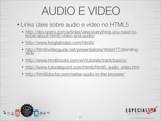 AUDIO E VIDEO 
• Links úteis sobre audio e vídeo no HTML5 
• http://dev.opera.com/articles/view/everything-you-need-to-know- 
about-html5-video-and-audio/ 
• http://www.longtailvideo.com/html5/ 
• http://html5videoguide.net/presentations/WebVTT/#landing-slide 
• http://www.html5rocks.com/en/tutorials/track/basics/ 
• http://www.tutorialspoint.com/html5/html5_audio_video.htm 
• http://html5doctor.com/native-audio-in-the-browser/ 
23 
 
