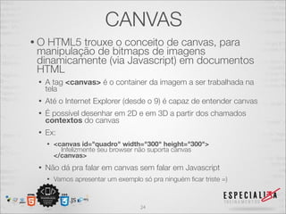 CANVAS 
• O HTML5 trouxe o conceito de canvas, para 
manipulação de bitmaps de imagens 
dinamicamente (via Javascript) em documentos 
HTML 
• A tag <canvas> é o container da imagem a ser trabalhada na 
tela 
• Até o Internet Explorer (desde o 9) é capaz de entender canvas 
• É possível desenhar em 2D e em 3D a partir dos chamados 
contextos do canvas 
• Ex: 
• <canvas id="quadro" width="300" height="300"> Infelizmente seu browser não suporta canvas 
</canvas> 
• Não dá pra falar em canvas sem falar em Javascript 
• Vamos apresentar um exemplo só pra ninguém ficar triste =) 
24 
 