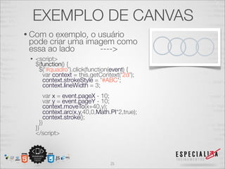 EXEMPLO DE CANVAS 
• Com o exemplo, o usuário 
pode criar uma imagem como 
essa ao lado ----> 
• <script> 
$(function() { 
$('#quadro').click(function(event) { 
var context = this.getContext('2d'); 
context.strokeStyle = '#ABC'; 
context.lineWidth = 3; 
var x = event.pageX - 10; 
var y = event.pageY - 10; 
context.moveTo(x+40,y); 
context.arc(x,y,40,0,Math.PI*2,true); 
context.stroke(); 
}) 
}) 
</script> 
25 
 