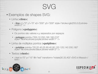 SVG 
• Exemplos de shapes SVG: 
• Linha (<line>) 
• <line x1="0" y1="0" x2="200" y2="200" style="stroke:rgb(255,0,0);stroke-width: 
2" /> 
• Polígono (<polygon>) 
• Os pontos são valores x,y separados por espaços 
• <polygon points="200,10 250,190 160,210" 
style="fill:lime;stroke:purple;stroke-width:1" /> 
• Linha de múltiplos pontos (<polyline>) 
• <polyline points="20,20 40,25 60,40 80,120 120,140 200,180" 
style="fill:none;stroke:black;stroke-width:3" /> 
• Textos (<text>) 
• <text x="0" y="15" fill="red" transform="rotate(30 20,40)">SVG é Massa!</ 
text> 
30 
 