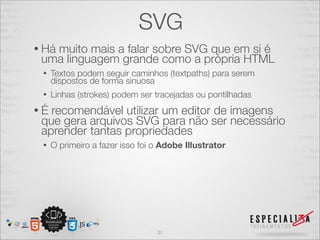 SVG 
• Há muito mais a falar sobre SVG que em si é 
uma linguagem grande como a própria HTML 
• Textos podem seguir caminhos (textpaths) para serem 
dispostos de forma sinuosa 
• Linhas (strokes) podem ser tracejadas ou pontilhadas 
• É recomendável utilizar um editor de imagens 
que gera arquivos SVG para não ser necessário 
aprender tantas propriedades 
• O primeiro a fazer isso foi o Adobe Illustrator 
31 
 