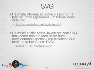 SVG 
• Há muita informação sobre o assunto na 
Internet, mas separamos um tutorial bem 
didático: 
• http://tutorials.jenkov.com/svg/index.html 
• Há muito a falar sobre Javascript com SVG, 
mas como não é o foco neste curso, 
apresentamos apenas uma biblioteca que 
facilita o trabalho com SVG: 
• Raphael.js - http://raphaeljs.com/ 
32 
