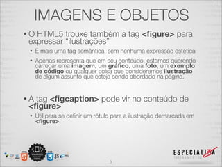 IMAGENS E OBJETOS 
• O HTML5 trouxe também a tag <figure> para 
expressar “ilustrações” 
• É mais uma tag semântica, sem nenhuma expressão estética 
• Apenas representa que em seu conteúdo, estamos querendo 
carregar uma imagem, um gráfico, uma foto, um exemplo 
de código ou qualquer coisa que consideremos ilustração 
de algum assunto que esteja sendo abordado na página. 
• A tag <figcaption> pode vir no conteúdo de 
<figure> 
• Útil para se definir um rótulo para a ilustração demarcada em 
<figure>. 
5 
 