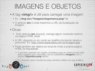 IMAGENS E OBJETOS 
• A tag <img/> é útil para carregar uma imagem 
• Ex.: <img src="imagens/logomarca.png" /> 
• O atributo src é onde inserimos a URL de localização da 
imagem. 
• Dicas 
• Todo atributo src (source), carrega algum conteúdo externo 
na página HTML atual 
• A URL disposta no src pode ser analítica (incluindo desde o 
protocolo. Ex: http://www.especializa.com.br/imagem.jpg) 
• Pode também ser relativa ao local de onde a própria página 
HTML foi requisitada 
• O primeiro exemplo em negrito considerou que no mesmo local onde 
está a página que o escreveu, há um subdiretório imagens com o 
arquivo logomarca.png dentro 
• É o browser quem transforma esse caminho relativo em tag analítica 
6 
 