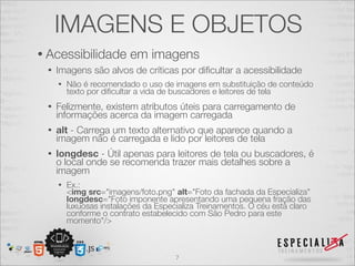 IMAGENS E OBJETOS 
• Acessibilidade em imagens 
• Imagens são alvos de críticas por dificultar a acessibilidade 
• Não é recomendado o uso de imagens em substituição de conteúdo 
texto por dificultar a vida de buscadores e leitores de tela 
• Felizmente, existem atributos úteis para carregamento de 
informações acerca da imagem carregada 
• alt - Carrega um texto alternativo que aparece quando a 
imagem não é carregada e lido por leitores de tela 
• longdesc - Útil apenas para leitores de tela ou buscadores, é 
o local onde se recomenda trazer mais detalhes sobre a 
imagem 
• Ex.: 
<img src="imagens/foto.png" alt="Foto da fachada da Especializa" 
longdesc="Foto imponente apresentando uma pequena fração das 
luxuosas instalações da Especializa Treinamentos. O céu está claro 
conforme o contrato estabelecido com São Pedro para este 
momento"/> 
7 
 