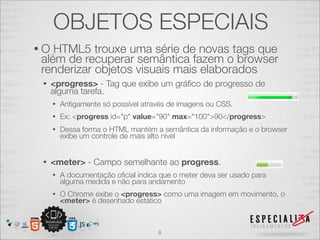 OBJETOS ESPECIAIS 
• O HTML5 trouxe uma série de novas tags que 
além de recuperar semântica fazem o browser 
renderizar objetos visuais mais elaborados 
• <progress> - Tag que exibe um gráfico de progresso de 
alguma tarefa. 
• Antigamente só possível através de imagens ou CSS. 
• Ex: <progress id="p" value="90" max="100">90</progress> 
• Dessa forma o HTML mantém a semântica da informação e o browser 
exibe um controle de mais alto nível 
• <meter> - Campo semelhante ao progress. 
• A documentação oficial indica que o meter deva ser usado para 
alguma medida e não para andamento 
• O Chrome exibe o <progress> como uma imagem em movimento, o 
<meter> é desenhado estático 
8 
 