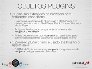 OBJETOS PLUGINS 
• Plugins são extensões de browsers para 
finalidades específicas 
• Os principais exemplos de plugins são o Flash Player e os 
players de vídeos como Real Player, Quick Time ou Windows 
Media Player 
• As tags utilizadas para carregar objetos externos são 
<object> e <embed> 
• Ambas podem conter tags <param> em seu interior para 
permitir a passagem de parâmetros para o objeto interno 
• O primeiro plugin criado e usado até hoje foi o 
Applet Java 
• O HTML 4.01 depreciou a tag <applet> e sugeriu o uso de 
<object> no lugar a fim de padronizar 
9 
 