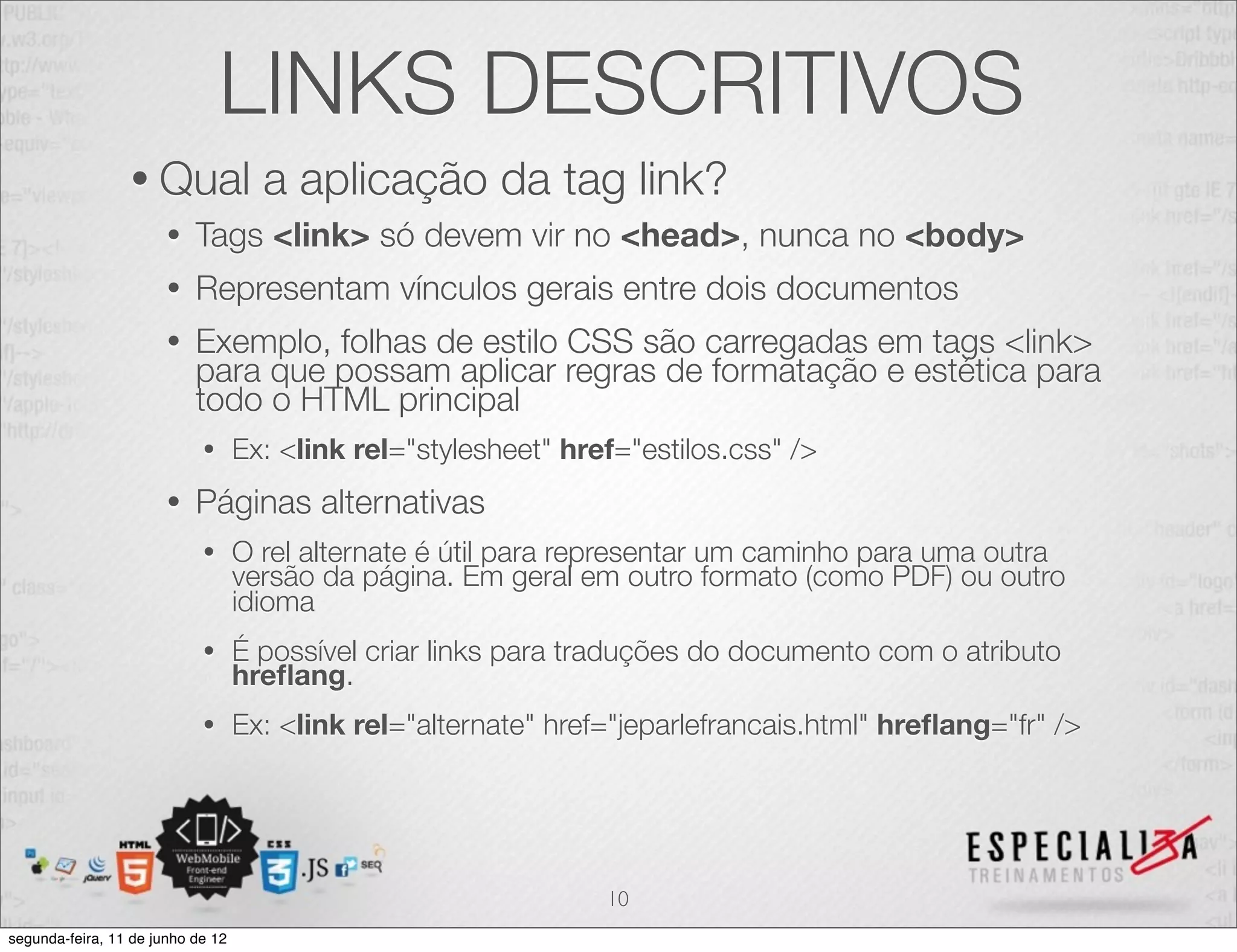 LINKS DESCRITIVOS 
• Qual a aplicação da tag link? 
• Tags <link> só devem vir no <head>, nunca no <body> 
• Representam vínculos gerais entre dois documentos 
• Exemplo, folhas de estilo CSS são carregadas em tags <link> 
para que possam aplicar regras de formatação e estética para 
todo o HTML principal 
• Ex: <link rel="stylesheet" href="estilos.css" /> 
• Páginas alternativas 
• O rel alternate é útil para representar um caminho para uma outra 
versão da página. Em geral em outro formato (como PDF) ou outro 
idioma 
• É possível criar links para traduções do documento com o atributo hreflang. 
• Ex: <link rel="alternate" href="jeparlefrancais.html" hreflang="fr" /> 
10 
segunda-feira, 11 de junho de 12 
 