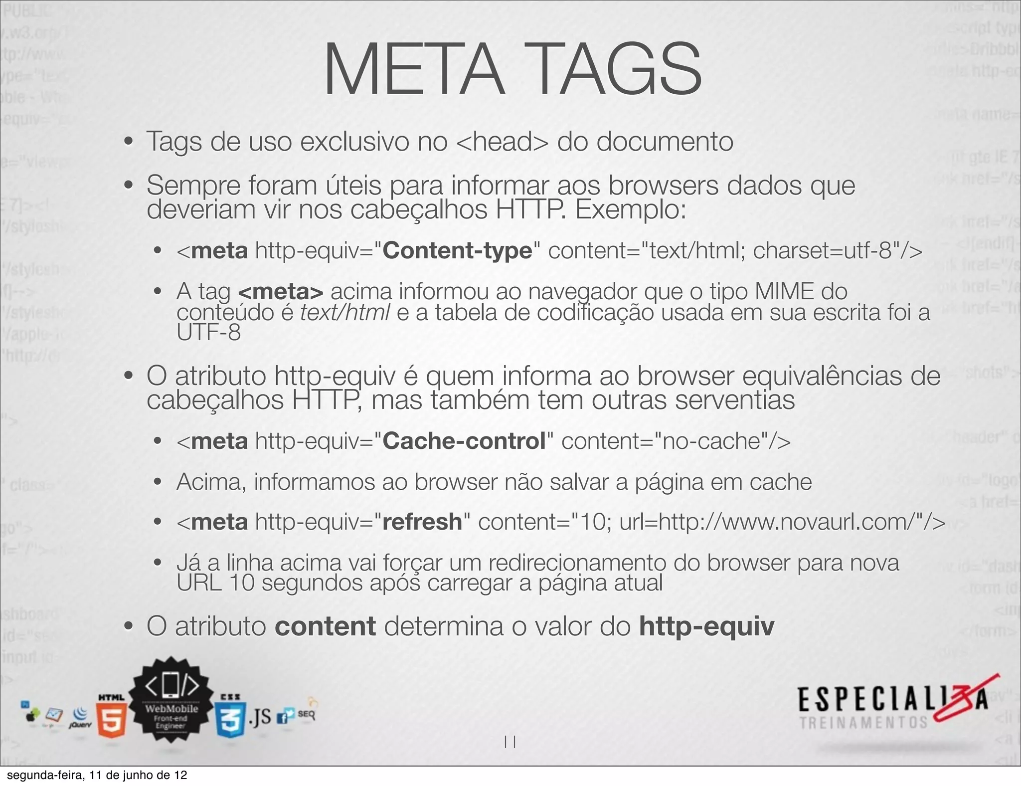 META TAGS 
• Tags de uso exclusivo no <head> do documento 
• Sempre foram úteis para informar aos browsers dados que 
deveriam vir nos cabeçalhos HTTP. Exemplo: 
• <meta http-equiv="Content-type" content="text/html; charset=utf-8"/> 
• A tag <meta> acima informou ao navegador que o tipo MIME do 
conteúdo é text/html e a tabela de codificação usada em sua escrita foi a 
UTF-8 
• O atributo http-equiv é quem informa ao browser equivalências de 
cabeçalhos HTTP, mas também tem outras serventias 
• <meta http-equiv="Cache-control" content="no-cache"/> 
• Acima, informamos ao browser não salvar a página em cache 
• <meta http-equiv="refresh" content="10; url=http://www.novaurl.com/"/> 
• Já a linha acima vai forçar um redirecionamento do browser para nova 
URL 10 segundos após carregar a página atual 
• O atributo content determina o valor do http-equiv 
11 
segunda-feira, 11 de junho de 12 
 