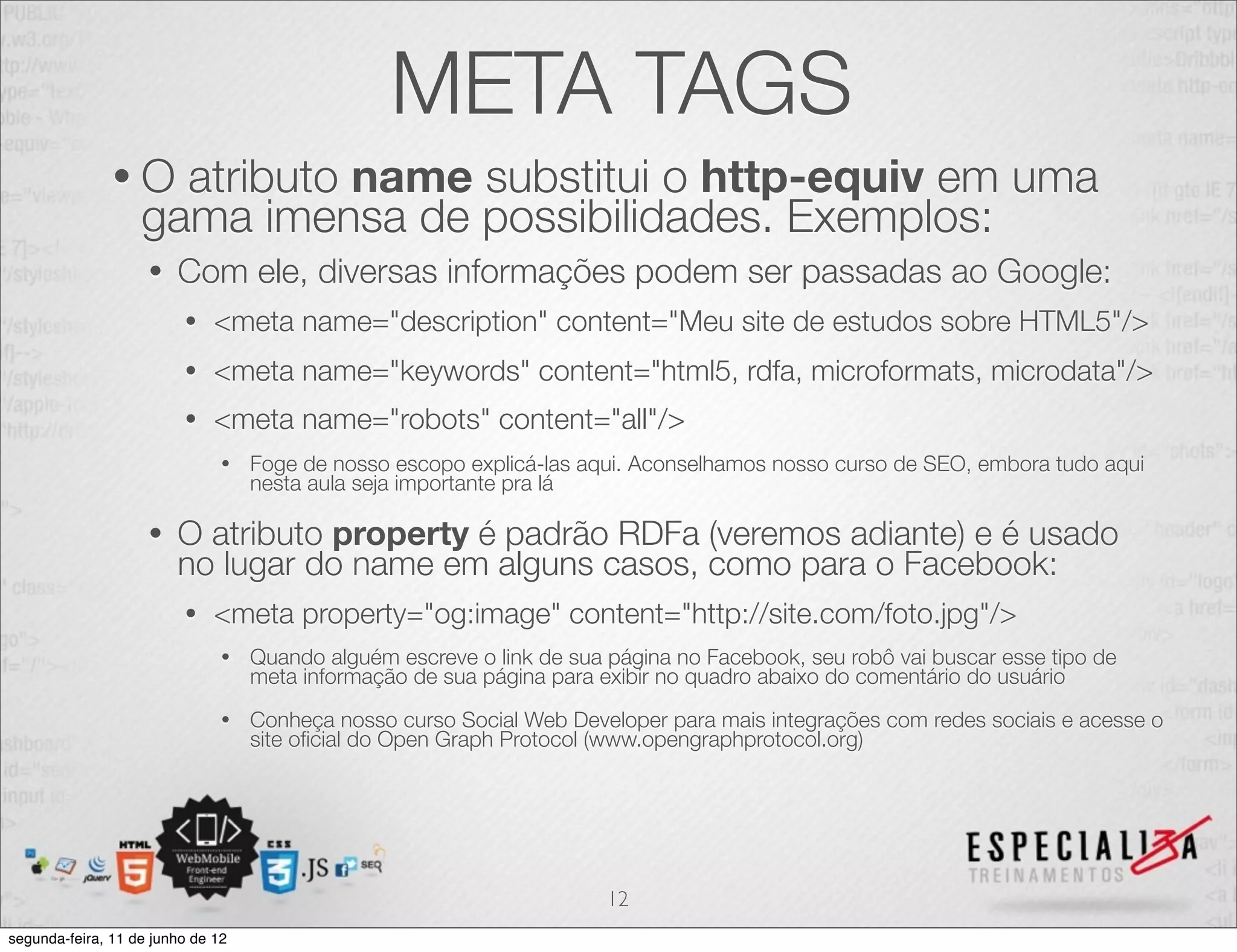 META TAGS 
• O atributo name substitui o http-equiv em uma 
gama imensa de possibilidades. Exemplos: 
• Com ele, diversas informações podem ser passadas ao Google: 
• <meta name="description" content="Meu site de estudos sobre HTML5"/> 
• <meta name="keywords" content="html5, rdfa, microformats, microdata"/> 
• <meta name="robots" content="all"/> 
• Foge de nosso escopo explicá-las aqui. Aconselhamos nosso curso de SEO, embora tudo aqui 
nesta aula seja importante pra lá 
• O atributo property é padrão RDFa (veremos adiante) e é usado 
no lugar do name em alguns casos, como para o Facebook: 
• <meta property="og:image" content="http://site.com/foto.jpg"/> 
• Quando alguém escreve o link de sua página no Facebook, seu robô vai buscar esse tipo de 
meta informação de sua página para exibir no quadro abaixo do comentário do usuário 
• Conheça nosso curso Social Web Developer para mais integrações com redes sociais e acesse o 
site oficial do Open Graph Protocol (www.opengraphprotocol.org) 
12 
segunda-feira, 11 de junho de 12 
 