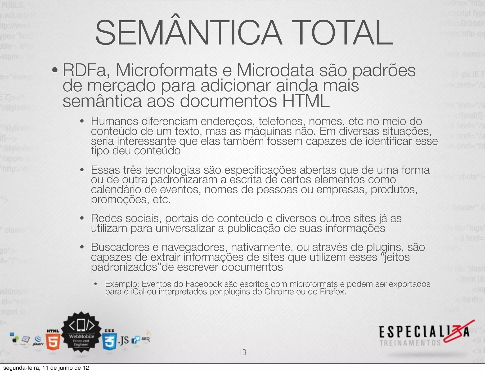 SEMÂNTICA TOTAL 
• RDFa, Microformats e Microdata são padrões 
de mercado para adicionar ainda mais 
semântica aos documentos HTML 
• Humanos diferenciam endereços, telefones, nomes, etc no meio do 
conteúdo de um texto, mas as máquinas não. Em diversas situações, 
seria interessante que elas também fossem capazes de identificar esse 
tipo deu conteúdo 
• Essas três tecnologias são especificações abertas que de uma forma 
ou de outra padronizaram a escrita de certos elementos como 
calendário de eventos, nomes de pessoas ou empresas, produtos, 
promoções, etc. 
• Redes sociais, portais de conteúdo e diversos outros sites já as 
utilizam para universalizar a publicação de suas informações 
• Buscadores e navegadores, nativamente, ou através de plugins, são 
capazes de extrair informações de sites que utilizem esses “jeitos 
padronizados”de escrever documentos 
• Exemplo: Eventos do Facebook são escritos com microformats e podem ser exportados 
para o iCal ou interpretados por plugins do Chrome ou do Firefox. 
13 
segunda-feira, 11 de junho de 12 
 