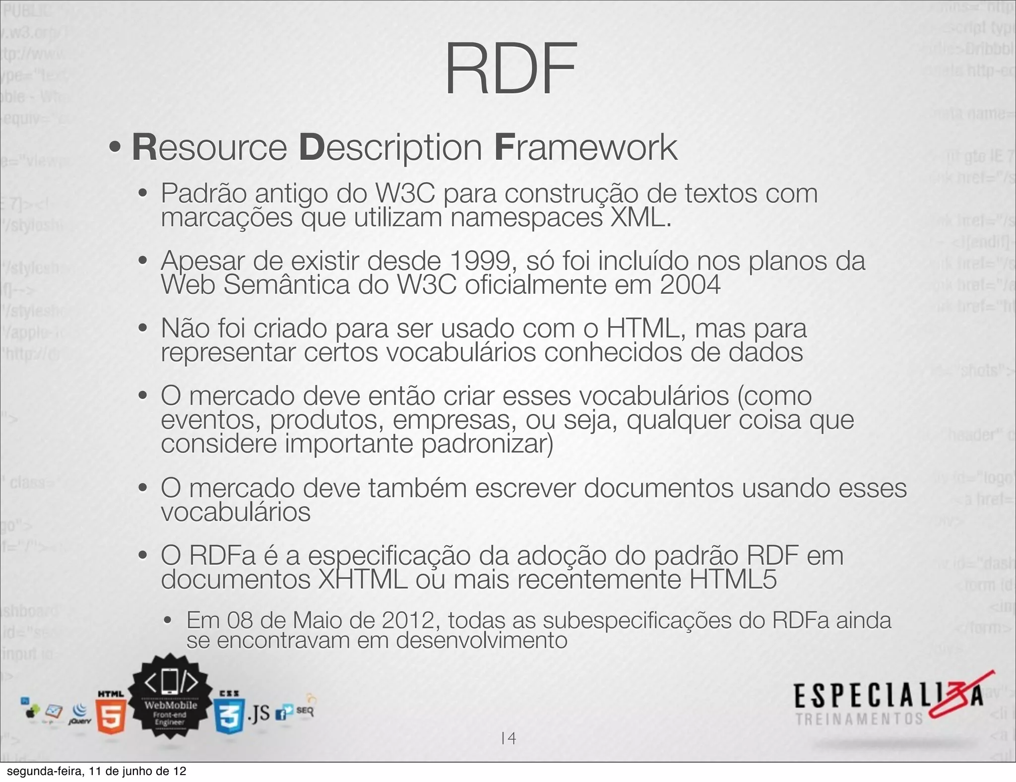RDF 
• Resource Description Framework 
• Padrão antigo do W3C para construção de textos com 
marcações que utilizam namespaces XML. 
• Apesar de existir desde 1999, só foi incluído nos planos da 
Web Semântica do W3C oficialmente em 2004 
• Não foi criado para ser usado com o HTML, mas para 
representar certos vocabulários conhecidos de dados 
• O mercado deve então criar esses vocabulários (como 
eventos, produtos, empresas, ou seja, qualquer coisa que 
considere importante padronizar) 
• O mercado deve também escrever documentos usando esses 
vocabulários 
• O RDFa é a especificação da adoção do padrão RDF em 
documentos XHTML ou mais recentemente HTML5 
• Em 08 de Maio de 2012, todas as subespecificações do RDFa ainda 
se encontravam em desenvolvimento 
14 
segunda-feira, 11 de junho de 12 
 
