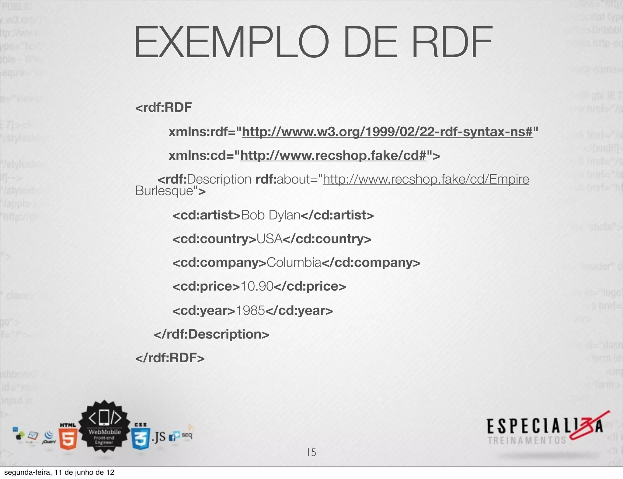 EXEMPLO DE RDF 
<rdf:RDF 
xmlns:rdf="http://www.w3.org/1999/02/22-rdf-syntax-ns#" 
xmlns:cd="http://www.recshop.fake/cd#"> 
<rdf:Description rdf:about="http://www.recshop.fake/cd/Empire 
Burlesque"> 
<cd:artist>Bob Dylan</cd:artist> 
<cd:country>USA</cd:country> 
<cd:company>Columbia</cd:company> 
<cd:price>10.90</cd:price> 
<cd:year>1985</cd:year> 
</rdf:Description> 
</rdf:RDF> 
15 
segunda-feira, 11 de junho de 12 
 