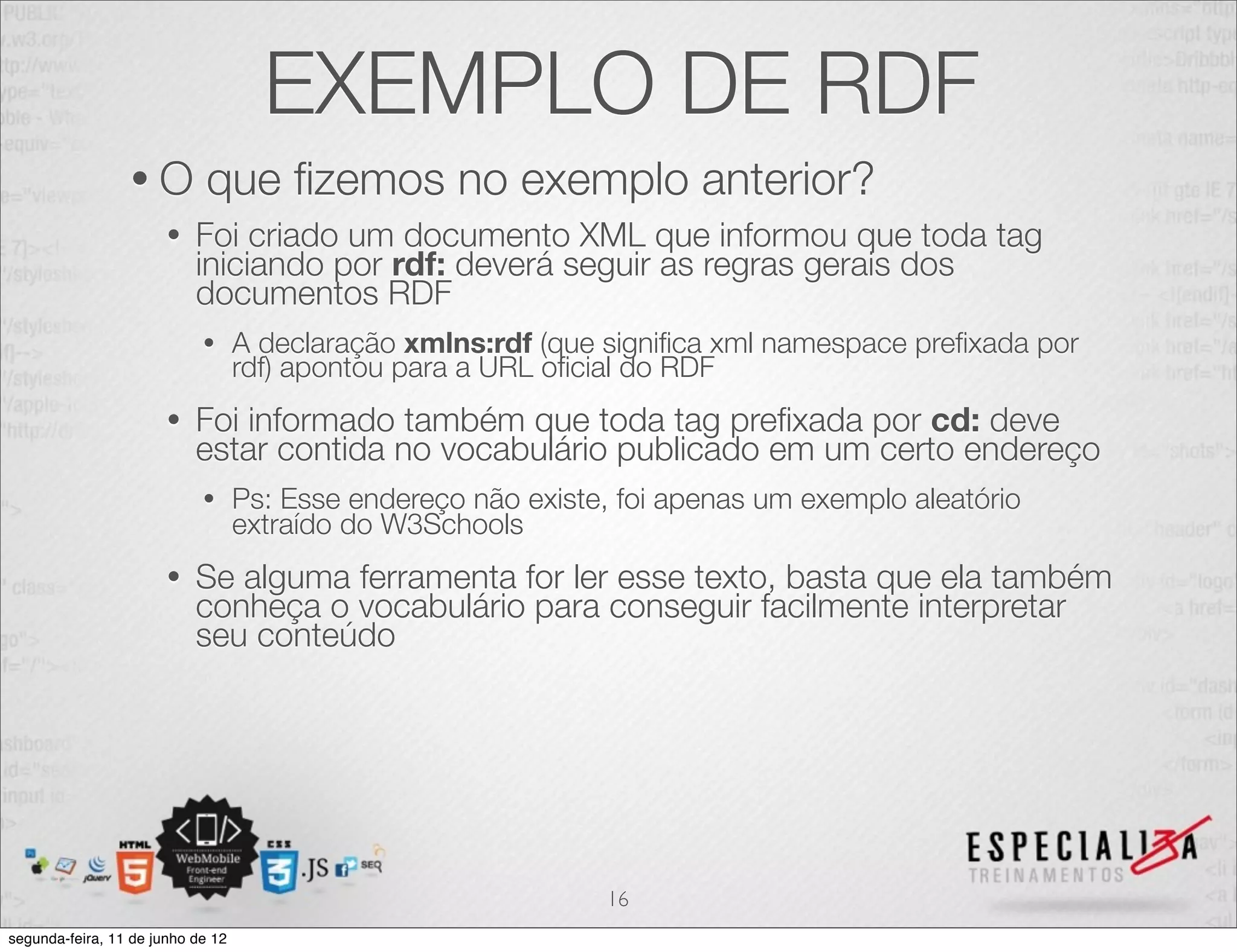 EXEMPLO DE RDF 
• O que fizemos no exemplo anterior? 
• Foi criado um documento XML que informou que toda tag 
iniciando por rdf: deverá seguir as regras gerais dos 
documentos RDF 
• A declaração xmlns:rdf (que significa xml namespace prefixada por 
rdf) apontou para a URL oficial do RDF 
• Foi informado também que toda tag prefixada por cd: deve 
estar contida no vocabulário publicado em um certo endereço 
• Ps: Esse endereço não existe, foi apenas um exemplo aleatório 
extraído do W3Schools 
• Se alguma ferramenta for ler esse texto, basta que ela também 
conheça o vocabulário para conseguir facilmente interpretar 
seu conteúdo 
16 
segunda-feira, 11 de junho de 12 
 
