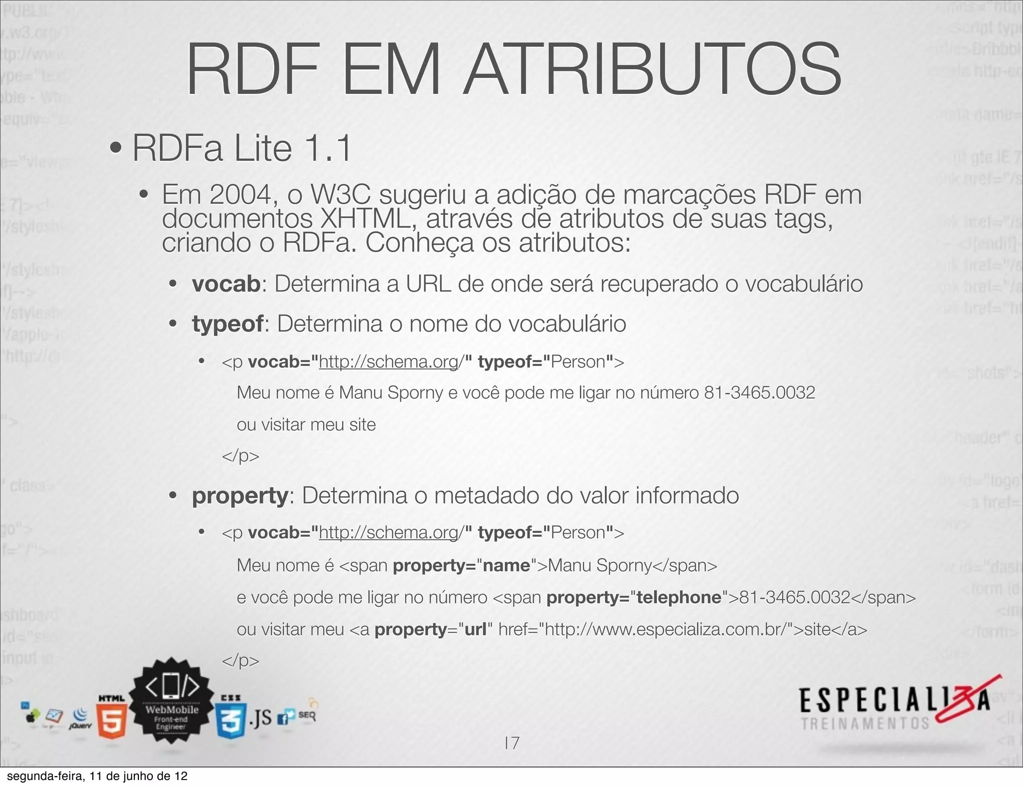 RDF EM ATRIBUTOS 
• RDFa Lite 1.1 
• Em 2004, o W3C sugeriu a adição de marcações RDF em 
documentos XHTML, através de atributos de suas tags, 
criando o RDFa. Conheça os atributos: 
• vocab: Determina a URL de onde será recuperado o vocabulário 
• typeof: Determina o nome do vocabulário 
• <p vocab="http://schema.org/" typeof="Person"> 
Meu nome é Manu Sporny e você pode me ligar no número 81-3465.0032 
ou visitar meu site 
</p> 
• property: Determina o metadado do valor informado 
• <p vocab="http://schema.org/" typeof="Person"> 
Meu nome é <span property="name">Manu Sporny</span> 
e você pode me ligar no número <span property="telephone">81-3465.0032</span> 
ou visitar meu <a property="url" href="http://www.especializa.com.br/">site</a> 
</p> 
17 
segunda-feira, 11 de junho de 12 
 