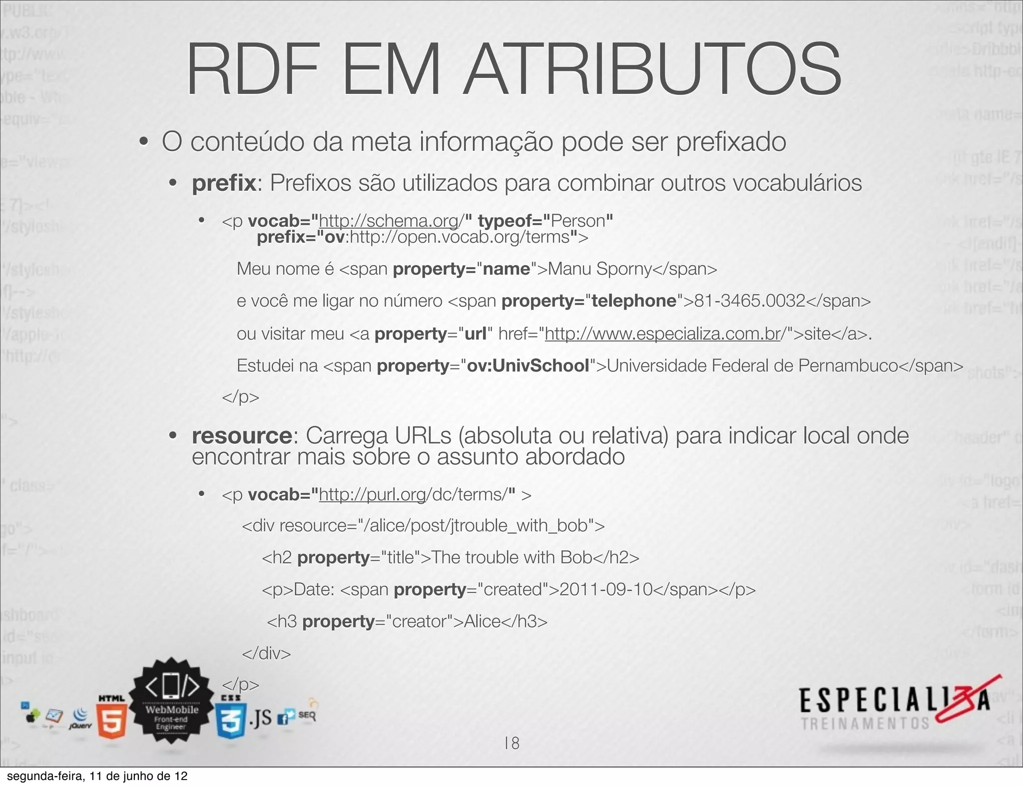 RDF EM ATRIBUTOS 
• O conteúdo da meta informação pode ser prefixado 
• prefix: Prefixos são utilizados para combinar outros vocabulários 
• <p vocab="http://schema.org/" typeof="Person" 
prefix="ov:http://open.vocab.org/terms"> 
Meu nome é <span property="name">Manu Sporny</span> 
e você me ligar no número <span property="telephone">81-3465.0032</span> 
ou visitar meu <a property="url" href="http://www.especializa.com.br/">site</a>. 
Estudei na <span property="ov:UnivSchool">Universidade Federal de Pernambuco</span> 
</p> 
• resource: Carrega URLs (absoluta ou relativa) para indicar local onde 
encontrar mais sobre o assunto abordado 
• <p vocab="http://purl.org/dc/terms/" > 
<div resource="/alice/post/jtrouble_with_bob"> 
<h2 property="title">The trouble with Bob</h2> 
<p>Date: <span property="created">2011-09-10</span></p> 
<h3 property="creator">Alice</h3> 
</div> 
</p> 
18 
segunda-feira, 11 de junho de 12 
 
