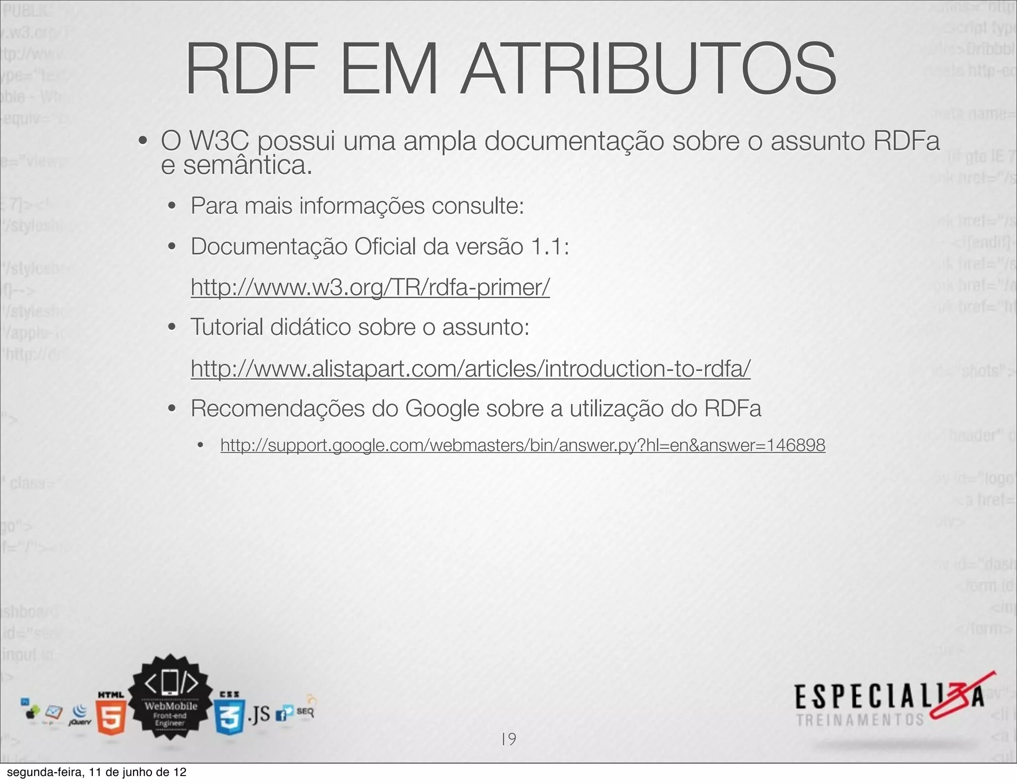 RDF EM ATRIBUTOS 
• O W3C possui uma ampla documentação sobre o assunto RDFa 
e semântica. 
• Para mais informações consulte: 
• Documentação Oficial da versão 1.1: 
http://www.w3.org/TR/rdfa-primer/ 
• Tutorial didático sobre o assunto: 
http://www.alistapart.com/articles/introduction-to-rdfa/ 
• Recomendações do Google sobre a utilização do RDFa 
• http://support.google.com/webmasters/bin/answer.py?hl=en&answer=146898 
19 
segunda-feira, 11 de junho de 12 
 