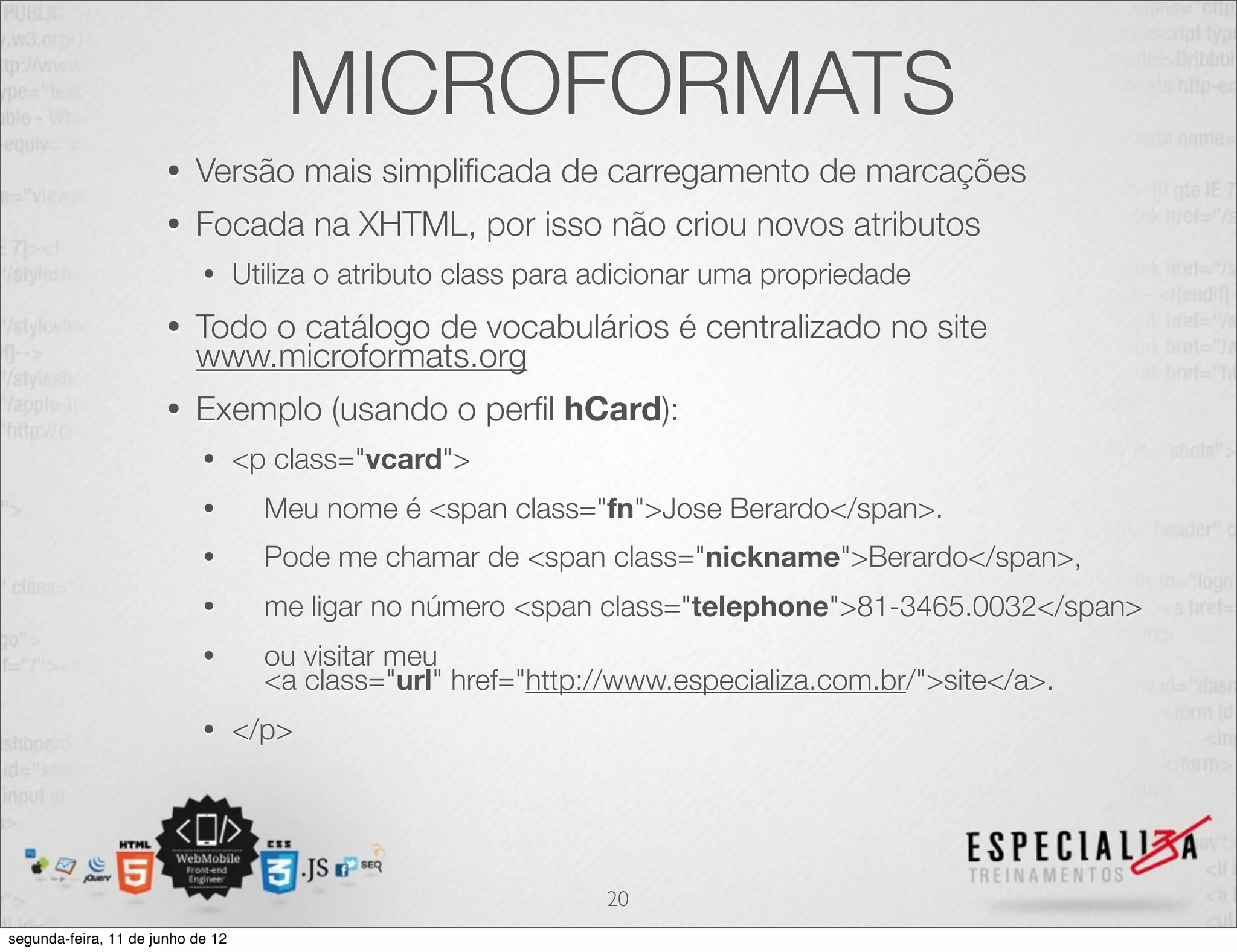 MICROFORMATS 
• Versão mais simplificada de carregamento de marcações 
• Focada na XHTML, por isso não criou novos atributos 
• Utiliza o atributo class para adicionar uma propriedade 
• Todo o catálogo de vocabulários é centralizado no site 
www.microformats.org 
• Exemplo (usando o perfil hCard): 
• <p class="vcard"> 
• Meu nome é <span class="fn">Jose Berardo</span>. 
• Pode me chamar de <span class="nickname">Berardo</span>, 
• me ligar no número <span class="telephone">81-3465.0032</span> 
• ou visitar meu 
<a class="url" href="http://www.especializa.com.br/">site</a>. 
• </p> 
20 
segunda-feira, 11 de junho de 12 
 