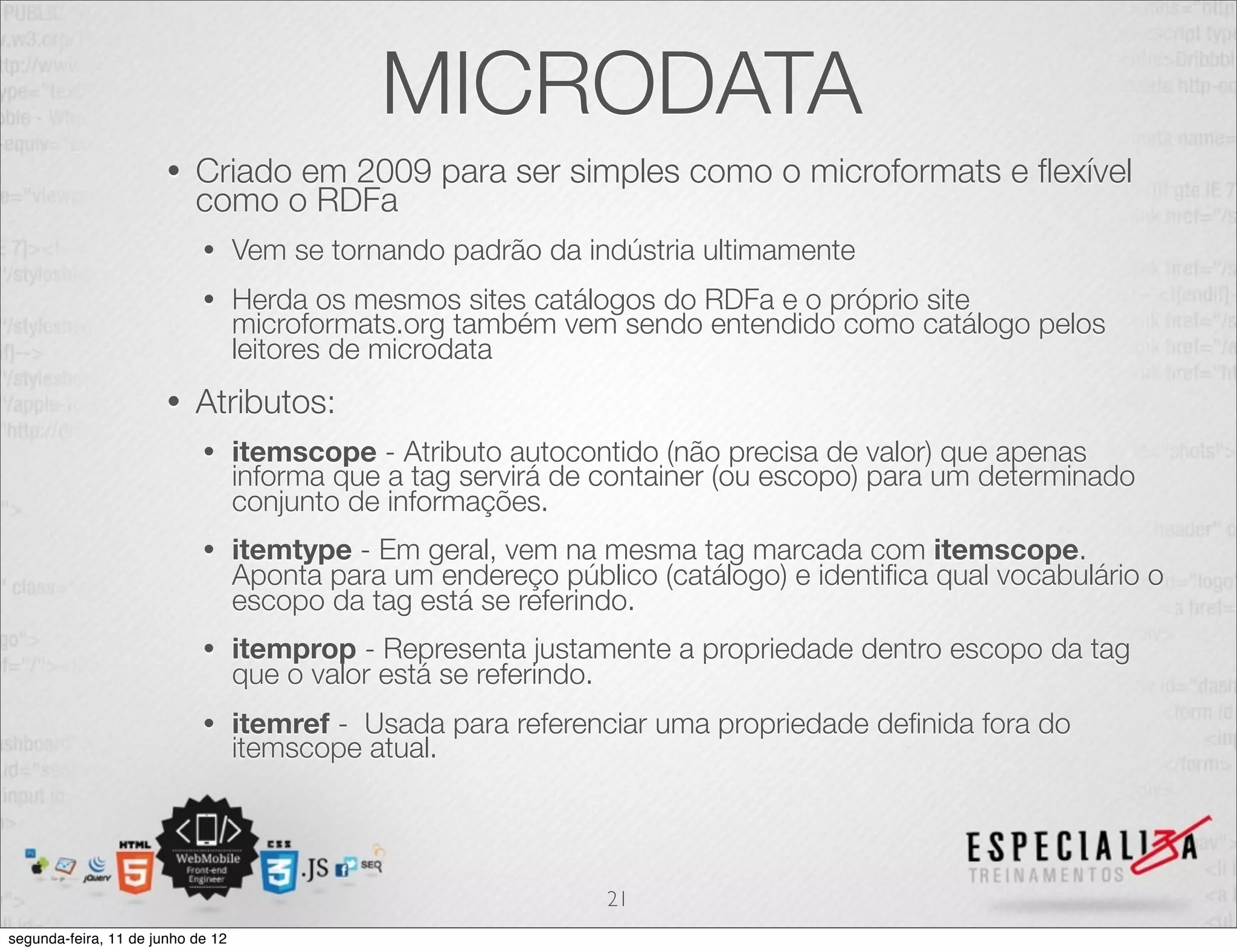 MICRODATA 
• Criado em 2009 para ser simples como o microformats e flexível 
como o RDFa 
• Vem se tornando padrão da indústria ultimamente 
• Herda os mesmos sites catálogos do RDFa e o próprio site 
microformats.org também vem sendo entendido como catálogo pelos 
leitores de microdata 
• Atributos: 
• itemscope - Atributo autocontido (não precisa de valor) que apenas 
informa que a tag servirá de container (ou escopo) para um determinado 
conjunto de informações. 
• itemtype - Em geral, vem na mesma tag marcada com itemscope. 
Aponta para um endereço público (catálogo) e identifica qual vocabulário o 
escopo da tag está se referindo. 
• itemprop - Representa justamente a propriedade dentro escopo da tag 
que o valor está se referindo. 
• itemref - Usada para referenciar uma propriedade definida fora do 
itemscope atual. 
21 
segunda-feira, 11 de junho de 12 
 