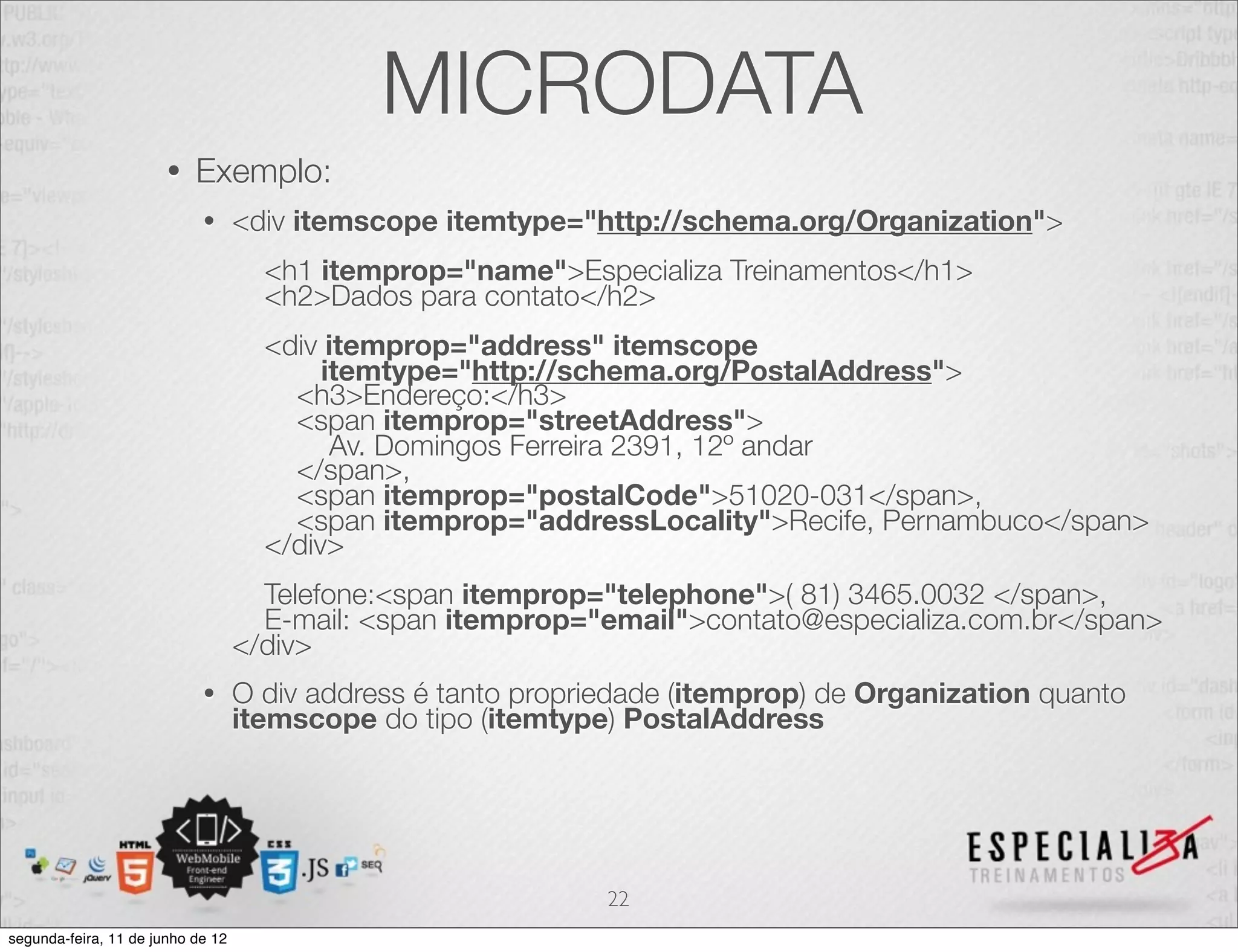 MICRODATA 
• Exemplo: 
• <div itemscope itemtype="http://schema.org/Organization"> 
<h1 itemprop="name">Especializa Treinamentos</h1> 
<h2>Dados para contato</h2> 
<div itemprop="address" itemscope 
itemtype="http://schema.org/PostalAddress"> 
<h3>Endereço:</h3> 
<span itemprop="streetAddress"> 
Av. Domingos Ferreira 2391, 12º andar 
</span>, 
<span itemprop="postalCode">51020-031</span>, 
<span itemprop="addressLocality">Recife, Pernambuco</span> 
</div> 
Telefone:<span itemprop="telephone">( 81) 3465.0032 </span>, 
E-mail: <span itemprop="email">contato@especializa.com.br</span> 
</div> 
• O div address é tanto propriedade (itemprop) de Organization quanto 
itemscope do tipo (itemtype) PostalAddress 
22 
segunda-feira, 11 de junho de 12 
 
